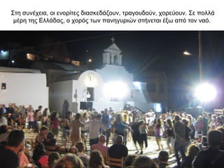 Στη συνέχεια, οι ενορίτες διασκεδάζουν, τραγουδούν, χορεύουν. Σε πολλά
μέρη της Ελλάδας, ο χορός των πανηγυριών στήνεται έξω από τον ναό.
 