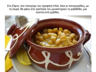 Στη Σίφνο, στο πανηγύρι του προφήτη Ηλία, όλοι οι πανηγυράδες, με
τη σειρά, θα φάνε στα τραπέζια του μοναστηριού τη ρεβιθάδα, μια
σούπα από ρεβίθια.
 