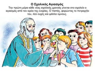 Ο Σχολικός Αγιασμός
Την πρώτη μέρα κάθε νέας σχολικής χρονιάς γίνεται στο σχολείο ο
αγιασμός από τον ιερέα της ενορίας. Ο παπάς, φορώντας το πετραχήλι
του, λέει ευχές και ψάλλει ύμνους.
 