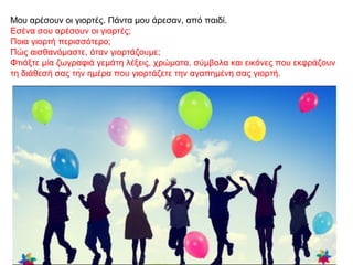 Μου αρέσουν οι γιορτές. Πάντα μου άρεσαν, από παιδί.
Εσένα σου αρέσουν οι γιορτές;
Ποια γιορτή περισσότερο;
Πώς αισθανόμαστε, όταν γιορτάζουμε;
Φτιάξτε μία ζωγραφιά γεμάτη λέξεις, χρώματα, σύμβολα και εικόνες που εκφράζουν
τη διάθεσή σας την ημέρα που γιορτάζετε την αγαπημένη σας γιορτή.
 