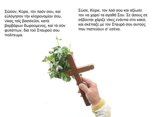 Σ σον, Κ ριε, τ ν λα ν σου, καῶ ύ ὸ ό ὶ
ε λ γησον τ ν κληρονομ αν σου,ὐ ό ὴ ί
ν κας το ς βασιλε σι, κατί ῖ ῦ ὰ
βαρβ ρων δωρο μενος, κα τ σ νά ύ ὶ ὸ ὸ
φυλ ττων, δι το Σταυρο σουά ὰ ῦ ῦ
πολ τευμα.ί
Σώσε, Κύριε, τον λαό σου και αξίωσε
τον να χαρεί τα αγαθά Σου. Σε όσους σε
σέβονται χάριζε νίκες ενάντια στο κακό,
και σκέπαζε με τον Σταυρό σου αυτούς
που πιστεύουν σ’ εσένα.
 