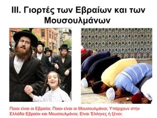 ΙΙΙ. Γιορτές των Εβραίων και των
Μουσουλμάνων
Ποιοι είναι οι Εβραίοι; Ποιοι είναι οι Μουσουλμάνοι; Υπάρχουν στην
Ελλάδα Εβραίοι και Μουσουλμάνοι; Είναι Έλληνες ή ξένοι;
 