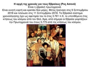 Η αρχή της χρονιάς για τους Εβραίους (Ρος Ασανά)
Είναι η εβραϊκή πρωτοχρονιά.
Είναι κινητή εορτή και κρατάει δύο μέρες. Φέτος ξεκίνησε στις 9 Σεπτεμβρίου
2018 και τελείωσε στις 11 Σεπτεμβρίου 2018. Το Εβραϊκό σύστημα
χρονολόγησης έχει ως αφετηρία του το έτος 3.761 π.Χ, το υποτιθέμενο έτος
κτήσεως του κόσμου από τον Θεό. Άρα, από σήμερα οι Εβραίοι γιορτάζουν
την Πρωτοχρονιά του έτους 5.775 από της κτήσεως του κόσμου.
 