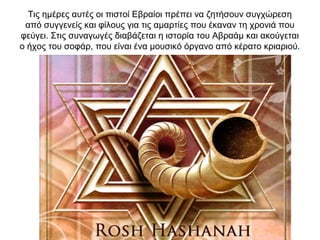 Τις ημέρες αυτές οι πιστοί Εβραίοι πρέπει να ζητήσουν συγχώρεση
από συγγενείς και φίλους για τις αμαρτίες που έκαναν τη χρονιά που
φεύγει. Στις συναγωγές διαβάζεται η ιστορία του Αβραάμ και ακούγεται
ο ήχος του σοφάρ, που είναι ένα μουσικό όργανο από κέρατο κριαριού.
 