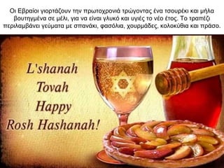 Οι Εβραίοι γιορτάζουν την πρωτοχρονιά τρώγοντας ένα τσουρέκι και μήλα
βουτηγμένα σε μέλι, για να είναι γλυκό και υγιές το νέο έτος. Το τραπέζι
περιλαμβάνει γεύματα με σπανάκι, φασόλια, χουρμάδες, κολοκύθια και πράσο.
 