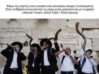 Έθιμο της γιορτής είναι η αγορά ενός καινούριου ρούχου ή κοσμήματος.
Όταν οι Εβραίοι συναντιούνται τις μέρες αυτές χαιρετιούνται με τη φράση
«Shanah Tovah» (Σανά Τοβά = Καλή Χρονιά).
 