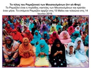 Το τέλος του Ραμαζανιού των Μουσουλμάνων (Ιντ αλ-Φιτρ)
Το Ραμαζάνι είναι η περίοδος νηστείας των Μουσουλμάνων και κρατάει
έναν μήνα. Το επόμενο Ραμαζάνι αρχίζει στις 15 Μαΐου και τελειώνει στις 14
Ιουνίου 2019.
 