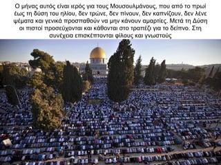 Ο μήνας αυτός είναι ιερός για τους Μουσουλμάνους, που από το πρωί
έως τη δύση του ηλίου, δεν τρώνε, δεν πίνουν, δεν καπνίζουν, δεν λένε
ψέματα και γενικά προσπαθούν να μην κάνουν αμαρτίες. Μετά τη Δύση
οι πιστοί προσεύχονται και κάθονται στο τραπέζι για το δείπνο. Στη
συνέχεια επισκέπτονται φίλους και γνωστούς
 