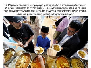 Το Ραμαζάνι τελειώνει με τριήμερη γιορτή χαράς, η οποία ονομάζεται «ιντ
αλ-φιτρ» («διακοπή της νηστείας»). Η οικογένεια αυτή τη μέρα με τα καλά
της ρούχα πηγαίνει στο τζαμί και στη συνέχεια επισκέπτεται φιλικά σπίτια.
Είναι μια μέρα γιορτής, χαράς ενότητας και ειρήνης.
 