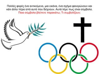 Πολλές φορές ένα αντικείμενο, μια εικόνα, ένα σχήμα φανερώνουν και
κάτι άλλο πέρα από αυτό που δείχνουν. Αυτά λέμε πως είναι σύμβολα.
Ποια σύμβολα βλέπετε παρακάτω; Τι συμβολίζουν;
 