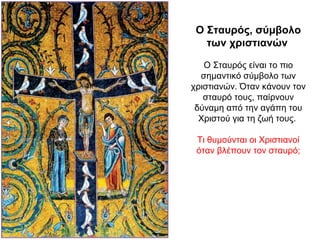 Ο Σταυρός, σύμβολο
των χριστιανών
Ο Σταυρός είναι το πιο
σημαντικό σύμβολο των
χριστιανών. Όταν κάνουν τον
σταυρό τους, παίρνουν
δύναμη από την αγάπη του
Χριστού για τη ζωή τους.
Τι θυμούνται οι Χριστιανοί
όταν βλέπουν τον σταυρό;
 