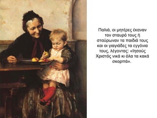 Παλιά, οι μητέρες έκαναν
τον σταυρό τους ή
σταύρωναν τα παιδιά τους
και οι γιαγιάδες τα εγγόνια
τους, λέγοντας: «Ιησούς
Χριστός νικά κι όλα τα κακά
σκορπά».
 