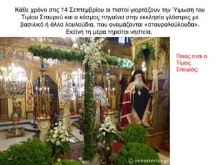 Κάθε χρόνο στις 14 Σεπτεμβρίου οι πιστοί γιορτάζουν την Ύψωση του
Τιμίου Σταυρού και ο κόσμος πηγαίνει στην εκκλησία γλάστρες με
βασιλικό ή άλλα λουλούδια, που ονομάζονται «σταυρολούλουδα».
Εκείνη τη μέρα τηρείται νηστεία.
Ποιος είναι ο
Τίμιος
Σταυρός;
 