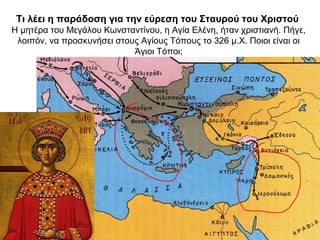 Τι λέει η παράδοση για την εύρεση του Σταυρού του Χριστού
Η μητέρα του Μεγάλου Κωνσταντίνου, η Αγία Ελένη, ήταν χριστιανή. Πήγε,
λοιπόν, να προσκυνήσει στους Αγίους Τόπους το 326 μ.Χ. Ποιοι είναι οι
Άγιοι Τόποι;
 