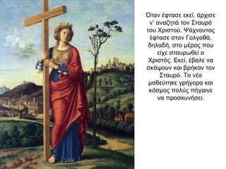 Όταν έφτασε εκεί, άρχισε
ν’ αναζητά τον Σταυρό
του Χριστού. Ψάχνοντας
έφτασε στον Γολγοθά,
δηλαδή, στο μέρος που
είχε σταυρωθεί ο
Χριστός. Εκεί, έβαλε να
σκάψουν και βρήκαν τον
Σταυρό. Το νέο
μαθεύτηκε γρήγορα και
κόσμος πολύς πήγαινε
να προσκυνήσει.
 