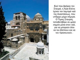 Εκεί που βρήκαν τον
Σταυρό, η Αγία Ελένη
έχτισε τον λαμπρό ναό
της Αναστάσεως, που
υπάρχει μέχρι σήμερα.
Ο Τίμιος Σταυρός
τοποθετήθηκε σε ψηλό
σημείο μέσα στον ναό,
για να μπορούν όλοι
να τον βλέπουν και να
τον προσκυνούν.
 