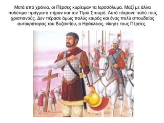 Μετά από χρόνια, οι Πέρσες κυρίεψαν τα Ιεροσόλυμα. Μαζί με άλλα
πολύτιμα πράγματα πήραν και τον Τίμιο Σταυρό. Αυτό πίκρανε πολύ τους
χριστιανούς. Δεν πέρασε όμως πολύς καιρός και ένας πολύ σπουδαίος
αυτοκράτορας του Βυζαντίου, ο Ηράκλειος, νίκησε τους Πέρσες.
 