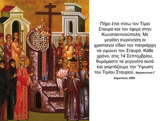 Πήρε έτσι πίσω τον Τίμιο
Σταυρό και τον έφερε στην
Κωνσταντινούπολη. Με
μεγάλη συγκίνηση οι
χριστιανοί είδαν τον πατριάρχη
να υψώνει τον Σταυρό. Κάθε
χρόνο, στις 14 Σεπτεμβρίου,
θυμόμαστε τα γεγονότα αυτά
και γιορτάζουμε την Ύψωση
του Τιμίου Σταυρού. Θρησκευτικά Γ΄
Δημοτικού, 2006
 