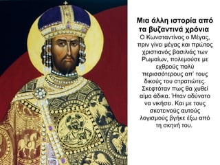 Μια άλλη ιστορία από
τα βυζαντινά χρόνια
Ο Κωνσταντίνος ο Μέγας,
πριν γίνει μέγας και πρώτος
χριστιανός βασιλιάς των
Ρωμαίων, πολεμούσε με
εχθρούς πολύ
περισσότερους απ’ τους
δικούς του στρατιώτες.
Σκεφτόταν πως θα χυθεί
αίμα άδικα. Ήταν αδύνατο
να νικήσει. Και με τους
σκοτεινούς αυτούς
λογισμούς βγήκε έξω από
τη σκηνή του.
 