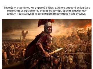 Σύνταξε τη στρατιά του και μπροστά ο ίδιος, αλλά πιο μπροστά ακόμη ένας
στρατιώτης με υψωμένο τον σταυρό σε κοντάρι, όρμησε εναντίον των
εχθρών. Τους κυνήγησε κι αυτοί σκορπίστηκαν στους πέντε ανέμους.
 