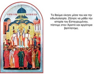 Το θαύμα νίκησε μέσα του και την
ειδωλολατρία. Ζήτησε να μάθει την
ιστορία του Εσταυρωμένου,
πίστεψε στον Χριστό και αργότερα
βαπτίστηκε.
 