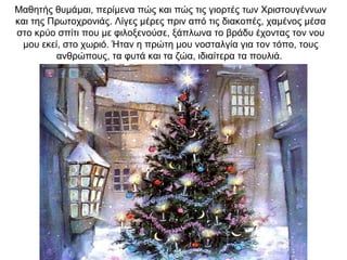 Μαθητής θυμάμαι, περίμενα πώς και πώς τις γιορτές των Χριστουγέννων
και της Πρωτοχρονιάς. Λίγες μέρες πριν από τις διακοπές, χαμένος μέσα
στο κρύο σπίτι που με φιλοξενούσε, ξάπλωνα το βράδυ έχοντας τον νου
μου εκεί, στο χωριό. Ήταν η πρώτη μου νοσταλγία για τον τόπο, τους
ανθρώπους, τα φυτά και τα ζώα, ιδιαίτερα τα πουλιά.
 