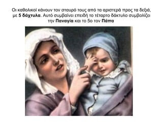 Οι καθολικοί κάνουν τον σταυρό τους από τα αριστερά προς τα δεξιά,
με 5 δάχτυλα. Αυτό συμβαίνει επειδή το τέταρτο δάκτυλο συμβολίζει
την Παναγία και το 5ο τον Πάπα
 