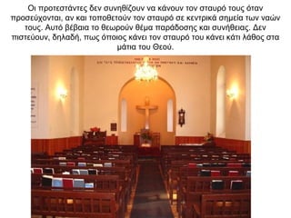 Οι προτεστάντες δεν συνηθίζουν να κάνουν τον σταυρό τους όταν
προσεύχονται, αν και τοποθετούν τον σταυρό σε κεντρικά σημεία των ναών
τους. Αυτό βέβαια το θεωρούν θέμα παράδοσης και συνήθειας. Δεν
πιστεύουν, δηλαδή, πως όποιος κάνει τον σταυρό του κάνει κάτι λάθος στα
μάτια του Θεού.
 