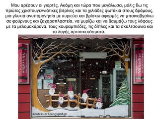 Μου αρέσουν οι γιορτές. Ακόμη και τώρα που μεγάλωσα, μόλις δω τις
πρώτες χριστουγεννιάτικες βιτρίνες και τα χιλιάδες φωτάκια στους δρόμους,
μια γλυκιά ανυπομονησία με κυριεύει και βρίσκω αφορμές να μπαινοβγαίνω
σε φούρνους και ζαχαροπλαστεία, να μυρίζω και να θαυμάζω τους λόφους
με τα μελομακάρονα, τους κουραμπιέδες, τις δίπλες και τα σκαλτσούνια και
τα λογής αρτοσκευάσματα.
 