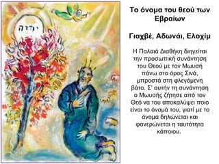 Το όνομα του θεού των
Εβραίων
Γιαχβέ, Αδωνάι, Ελοχίμ
Η Παλαιά Διαθήκη διηγείται
την προσωπική συνάντηση
του Θεού με τον Μωυσή
πάνω στο όρος Σινά,
μπροστά στη φλεγόμενη
βάτο. Σ’ αυτήν τη συνάντηση
ο Μωυσής ζήτησε από τον
Θεό να του αποκαλύψει ποιο
είναι το όνομά του, γιατί με το
όνομα δηλώνεται και
φανερώνεται η ταυτότητα
κάποιου.
 