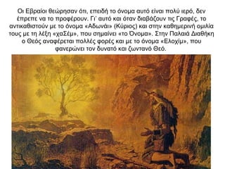 Οι Εβραίοι θεώρησαν ότι, επειδή το όνομα αυτό είναι πολύ ιερό, δεν
έπρεπε να το προφέρουν. Γι’ αυτό και όταν διαβάζουν τις Γραφές, το
αντικαθιστούν με το όνομα «Αδωνάι» (Κύριος) και στην καθημερινή ομιλία
τους με τη λέξη «χαΣέμ», που σημαίνει «το Όνομα». Στην Παλαιά Διαθήκη
ο Θεός αναφέρεται πολλές φορές και με το όνομα «Ελοχίμ», που
φανερώνει τον δυνατό και ζωντανό Θεό.
 