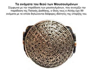 Τα ονόματα του θεού των Μουσουλμάνων
Σύμφωνα με την παράδοση των μουσουλμάνων, που συνεχίζει την
παράδοση της Παλαιάς Διαθήκης, ο Θεός τους ο Αλλάχ έχει 99
ονόματα με τα οποία δηλώνονται διάφορες ιδιότητες της ύπαρξής του.
 