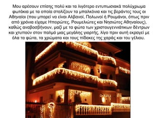 Μου αρέσουν επίσης πολύ και τα λιγότερο εντυπωσιακά πολύχρωμα
φωτάκια με τα οποία στολίζουν τα μπαλκόνια και τις βεράντες τους οι
Αθηναίοι (που μπορεί να είναι Αλβανοί, Πολωνοί ή Ρουμάνοι, όπως πριν
από χρόνια είχαμε Ηπειρώτες, Ρουμελιώτες και Νησιώτες Αθηναίους),
καθώς αναβοσβήνουν, μαζί με τα φώτα των χριστουγεννιάτικων δέντρων
και χτυπούν στον παλμό μιας μεγάλης γιορτής, λίγο πριν αυτή εκραγεί με
όλα τα φώτα, τα χρώματα και τους πίδακες της χαράς και του γέλιου.
 