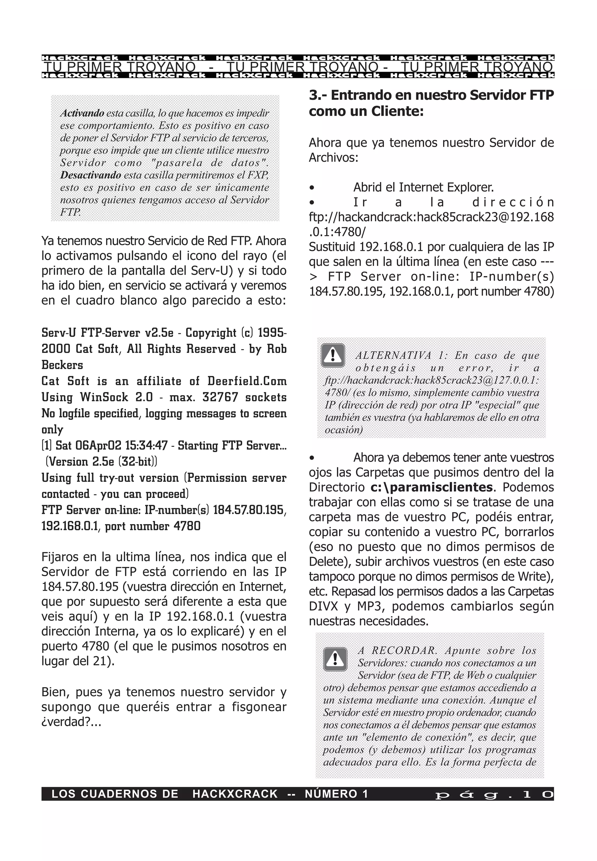 HackXCrack         HackXCrack          HackXCrack      HackXCrack       HackXCrack          HackXCrac k

TU PRIMER TROYANO - TU PRIMER TROYANO - TU PRIMER TROYANO
HackXCrack         HackXCrack          HackXCrack      HackXCrack       HackXCrack          HackXCrac k



                                                       3.- Entrando en nuestro Servidor FTP
   Activando esta casilla, lo que hacemos es impedir   como un Cliente:
   ese comportamiento. Esto es positivo en caso
   de poner el Servidor FTP al servicio de terceros,
                                                       Ahora que ya tenemos nuestro Servidor de
   porque eso impide que un cliente utilice nuestro
   Servidor como "pasarela de datos".                  Archivos:
   Desactivando esta casilla permitiremos el FXP,
   esto es positivo en caso de ser únicamente          •        Abrid el Internet Explorer.
   nosotros quienes tengamos acceso al Servidor        •        Ir      a      la     dirección
   FTP.
                                                       ftp://hackandcrack:hack85crack23@192.168
                                                       .0.1:4780/
Ya tenemos nuestro Servicio de Red FTP. Ahora          Sustituid 192.168.0.1 por cualquiera de las IP
lo activamos pulsando el icono del rayo (el            que salen en la última línea (en este caso ---
primero de la pantalla del Serv-U) y si todo           > FTP Server on-line: IP-number(s)
ha ido bien, en servicio se activará y veremos         184.57.80.195, 192.168.0.1, port number 4780)
en el cuadro blanco algo parecido a esto:

Serv-U FTP-Server v2.5e - Copyright (c) 1995-
2000 Cat Soft, All Rights Reserved - by Rob                      ALTERNATIVA 1: En caso de que
Beckers                                                          o b t e n g á i s u n e r r o r, i r a
Cat Soft is an affiliate of Deerfield.Com                ftp://hackandcrack:hack85crack23@127.0.0.1:
Using WinSock 2.0 - max. 32767 sockets                   4780/ (es lo mismo, simplemente cambio vuestra
                                                         IP (dirección de red) por otra IP "especial" que
No logfile specified, logging messages to screen         también es vuestra (ya hablaremos de ello en otra
only                                                     ocasión)
[1] Sat 06Apr02 15:34:47 - Starting FTP Server...
 (Version 2.5e (32-bit))                               •        Ahora ya debemos tener ante vuestros
Using full try-out version (Permission server          ojos las Carpetas que pusimos dentro del la
                                                       Directorio c:paramisclientes. Podemos
contacted - you can proceed)
                                                       trabajar con ellas como si se tratase de una
FTP Server on-line: IP-number(s) 184.57.80.195,
                                                       carpeta mas de vuestro PC, podéis entrar,
192.168.0.1, port number 4780                          copiar su contenido a vuestro PC, borrarlos
                                                       (eso no puesto que no dimos permisos de
Fijaros en la ultima línea, nos indica que el          Delete), subir archivos vuestros (en este caso
Servidor de FTP está corriendo en las IP               tampoco porque no dimos permisos de Write),
184.57.80.195 (vuestra dirección en Internet,          etc. Repasad los permisos dados a las Carpetas
que por supuesto será diferente a esta que             DIVX y MP3, podemos cambiarlos según
veis aquí) y en la IP 192.168.0.1 (vuestra             nuestras necesidades.
dirección Interna, ya os lo explicaré) y en el
puerto 4780 (el que le pusimos nosotros en                       A RECORDAR. Apunte sobre los
lugar del 21).                                                   Servidores: cuando nos conectamos a un
                                                                 Servidor (sea de FTP, de Web o cualquier
Bien, pues ya tenemos nuestro servidor y                 otro) debemos pensar que estamos accediendo a
                                                         un sistema mediante una conexión. Aunque el
supongo que queréis entrar a fisgonear                   Servidor esté en nuestro propio ordenador, cuando
¿verdad?...                                              nos conectamos a él debemos pensar que estamos
                                                         ante un "elemento de conexión", es decir, que
                                                         podemos (y debemos) utilizar los programas
                                                         adecuados para ello. Es la forma perfecta de

 LOS CUADERNOS DE                HACKXCRACK -- NÚMERO 1                           p á g . 1 0
 
