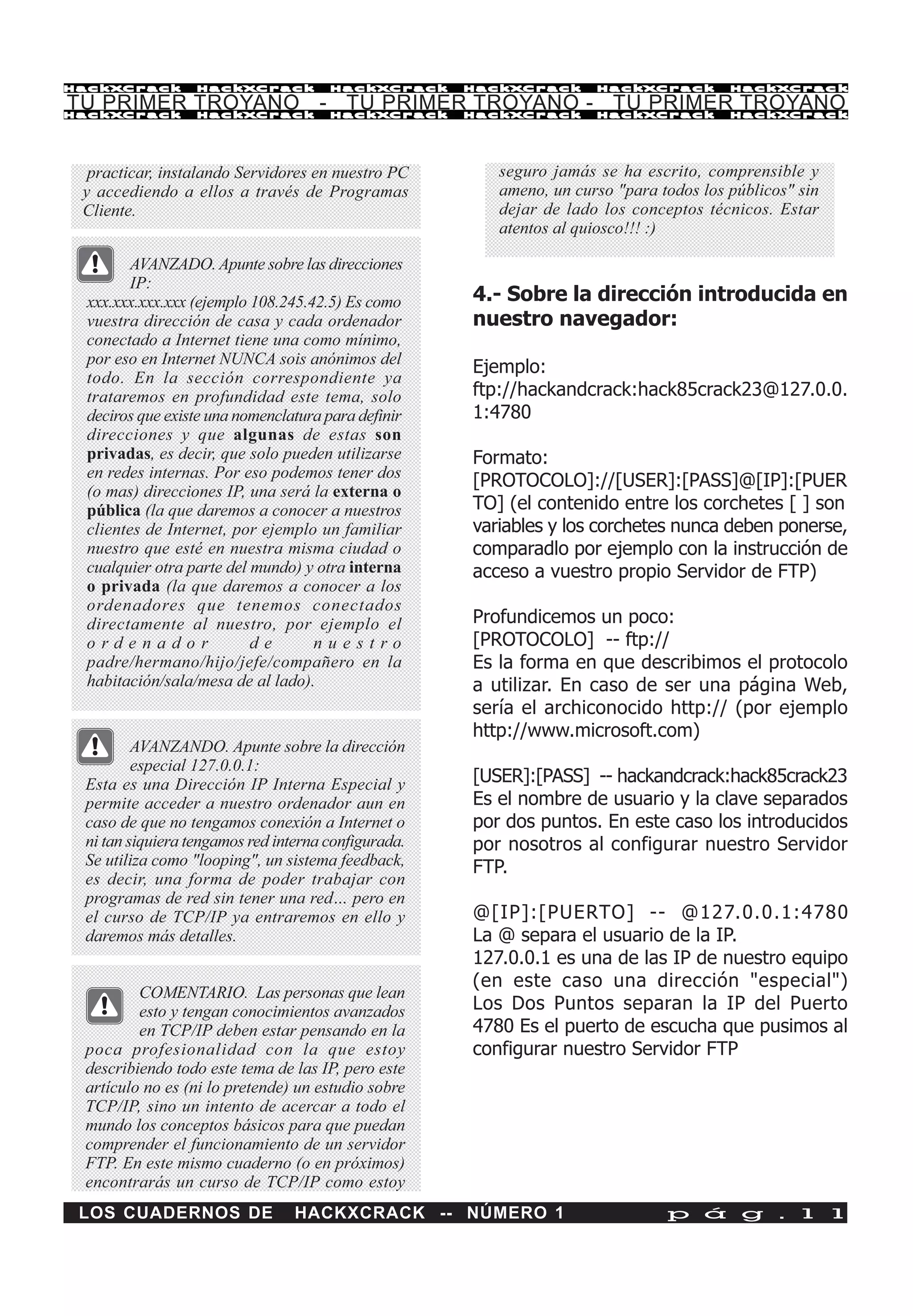 HackXCrack        HackXCrack          HackXCrack     HackXCrack      HackXCrack         HackXCrac k

TU PRIMER TROYANO - TU PRIMER TROYANO - TU PRIMER TROYANO
HackXCrack        HackXCrack          HackXCrack     HackXCrack      HackXCrack         HackXCrac k




  practicar, instalando Servidores en nuestro PC        seguro jamás se ha escrito, comprensible y
 y accediendo a ellos a través de Programas             ameno, un curso "para todos los públicos" sin
 Cliente.                                               dejar de lado los conceptos técnicos. Estar
                                                        atentos al quiosco!!! :)

        AVANZADO. Apunte sobre las direcciones
        IP:
 xxx.xxx.xxx.xxx (ejemplo 108.245.42.5) Es como      4.- Sobre la dirección introducida en
 vuestra dirección de casa y cada ordenador          nuestro navegador:
 conectado a Internet tiene una como mínimo,
 por eso en Internet NUNCA sois anónimos del
                                                     Ejemplo:
 todo. En la sección correspondiente ya
 trataremos en profundidad este tema, solo           ftp://hackandcrack:hack85crack23@127.0.0.
 deciros que existe una nomenclatura para definir    1:4780
 direcciones y que algunas de estas son
 privadas, es decir, que solo pueden utilizarse      Formato:
 en redes internas. Por eso podemos tener dos
                                                     [PROTOCOLO]://[USER]:[PASS]@[IP]:[PUER
 (o mas) direcciones IP, una será la externa o
 pública (la que daremos a conocer a nuestros        TO] (el contenido entre los corchetes [ ] son
 clientes de Internet, por ejemplo un familiar       variables y los corchetes nunca deben ponerse,
 nuestro que esté en nuestra misma ciudad o          comparadlo por ejemplo con la instrucción de
 cualquier otra parte del mundo) y otra interna      acceso a vuestro propio Servidor de FTP)
 o privada (la que daremos a conocer a los
 ordenadores que tenemos conectados
 directamente al nuestro, por ejemplo el             Profundicemos un poco:
 ordenador                de       nuestro           [PROTOCOLO] -- ftp://
 padre/hermano/hijo/jefe/compañero en la             Es la forma en que describimos el protocolo
 habitación/sala/mesa de al lado).                   a utilizar. En caso de ser una página Web,
                                                     sería el archiconocido http:// (por ejemplo
                                                     http://www.microsoft.com)
         AVANZANDO. Apunte sobre la dirección
         especial 127.0.0.1:
 Esta es una Dirección IP Interna Especial y         [USER]:[PASS] -- hackandcrack:hack85crack23
 permite acceder a nuestro ordenador aun en          Es el nombre de usuario y la clave separados
 caso de que no tengamos conexión a Internet o       por dos puntos. En este caso los introducidos
 ni tan siquiera tengamos red interna configurada.   por nosotros al configurar nuestro Servidor
 Se utiliza como "looping", un sistema feedback,     FTP.
 es decir, una forma de poder trabajar con
 programas de red sin tener una red… pero en
 el curso de TCP/IP ya entraremos en ello y          @[IP]:[PUERTO] -- @127.0.0.1:4780
 daremos más detalles.                               La @ separa el usuario de la IP.
                                                     127.0.0.1 es una de las IP de nuestro equipo
                                                     (en este caso una dirección "especial")
         COMENTARIO. Las personas que lean
         esto y tengan conocimientos avanzados       Los Dos Puntos separan la IP del Puerto
         en TCP/IP deben estar pensando en la        4780 Es el puerto de escucha que pusimos al
 poca profesionalidad con la que estoy               configurar nuestro Servidor FTP
 describiendo todo este tema de las IP, pero este
 artículo no es (ni lo pretende) un estudio sobre
 TCP/IP, sino un intento de acercar a todo el
 mundo los conceptos básicos para que puedan
 comprender el funcionamiento de un servidor
 FTP. En este mismo cuaderno (o en próximos)
 encontrarás un curso de TCP/IP como estoy
 LOS CUADERNOS DE                HACKXCRACK -- NÚMERO 1                        p á g . 1 1
 