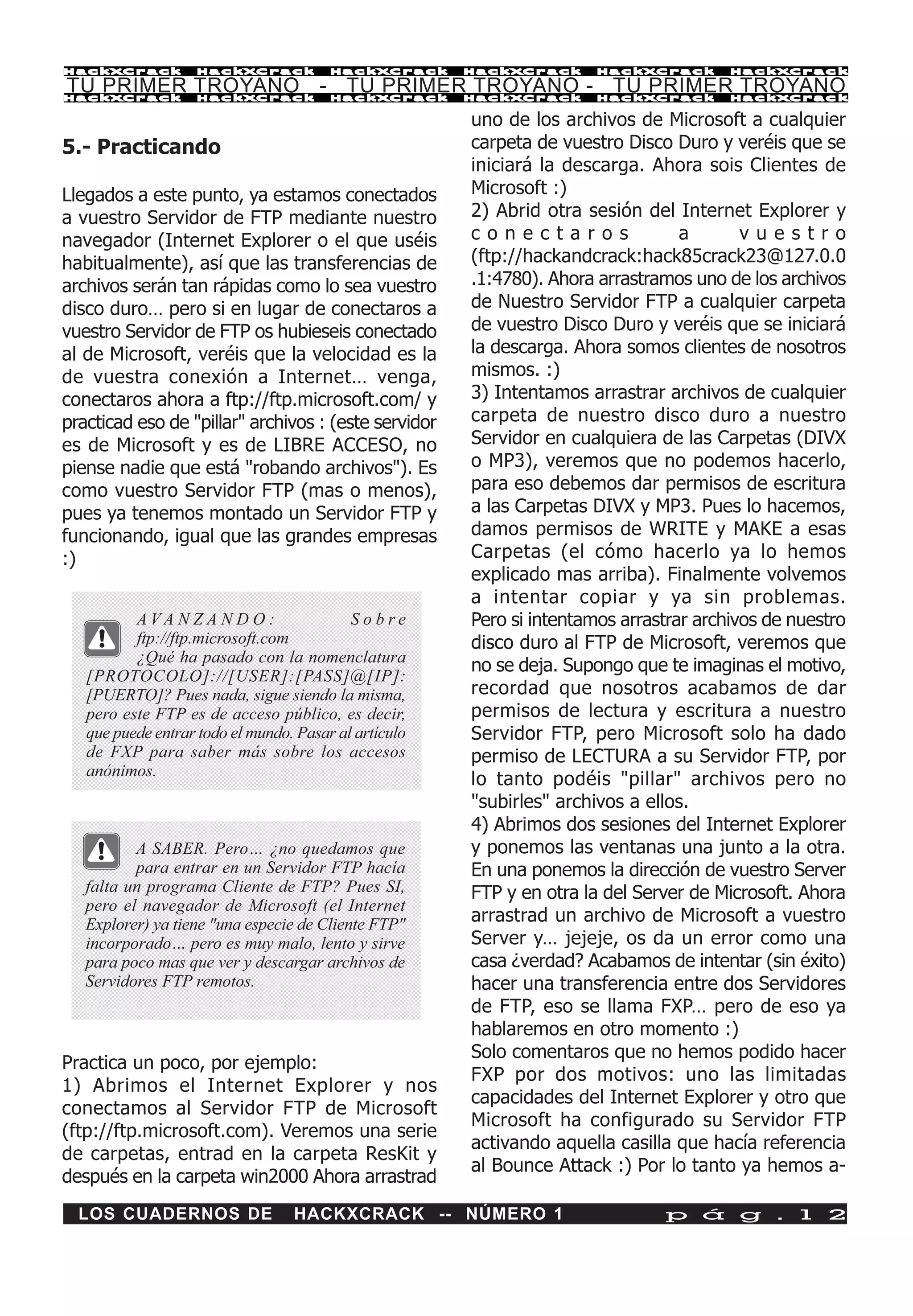 HackXCrack         HackXCrack           HackXCrack     HackXCrack      HackXCrack       HackXCrac k

TU PRIMER TROYANO - TU PRIMER TROYANO - TU PRIMER TROYANO
HackXCrack         HackXCrack           HackXCrack     HackXCrack      HackXCrack       HackXCrac k


                                                       uno de los archivos de Microsoft a cualquier
5.- Practicando                                        carpeta de vuestro Disco Duro y veréis que se
                                                       iniciará la descarga. Ahora sois Clientes de
Llegados a este punto, ya estamos conectados           Microsoft :)
a vuestro Servidor de FTP mediante nuestro             2) Abrid otra sesión del Internet Explorer y
navegador (Internet Explorer o el que uséis            conectaros                 a       vuestro
habitualmente), así que las transferencias de          (ftp://hackandcrack:hack85crack23@127.0.0
archivos serán tan rápidas como lo sea vuestro         .1:4780). Ahora arrastramos uno de los archivos
disco duro… pero si en lugar de conectaros a           de Nuestro Servidor FTP a cualquier carpeta
vuestro Servidor de FTP os hubieseis conectado         de vuestro Disco Duro y veréis que se iniciará
al de Microsoft, veréis que la velocidad es la         la descarga. Ahora somos clientes de nosotros
de vuestra conexión a Internet… venga,                 mismos. :)
conectaros ahora a ftp://ftp.microsoft.com/ y          3) Intentamos arrastrar archivos de cualquier
practicad eso de "pillar" archivos : (este servidor    carpeta de nuestro disco duro a nuestro
es de Microsoft y es de LIBRE ACCESO, no               Servidor en cualquiera de las Carpetas (DIVX
piense nadie que está "robando archivos"). Es          o MP3), veremos que no podemos hacerlo,
como vuestro Servidor FTP (mas o menos),               para eso debemos dar permisos de escritura
pues ya tenemos montado un Servidor FTP y              a las Carpetas DIVX y MP3. Pues lo hacemos,
funcionando, igual que las grandes empresas            damos permisos de WRITE y MAKE a esas
:)                                                     Carpetas (el cómo hacerlo ya lo hemos
                                                       explicado mas arriba). Finalmente volvemos
                                                       a intentar copiar y ya sin problemas.
          AVA N Z A N D O :                Sobre       Pero si intentamos arrastrar archivos de nuestro
          ftp://ftp.microsoft.com                      disco duro al FTP de Microsoft, veremos que
          ¿Qué ha pasado con la nomenclatura
                                                       no se deja. Supongo que te imaginas el motivo,
   [PROTOCOLO]://[USER]:[PASS]@[IP]:
   [PUERTO]? Pues nada, sigue siendo la misma,         recordad que nosotros acabamos de dar
   pero este FTP es de acceso público, es decir,       permisos de lectura y escritura a nuestro
   que puede entrar todo el mundo. Pasar al artículo   Servidor FTP, pero Microsoft solo ha dado
   de FXP para saber más sobre los accesos             permiso de LECTURA a su Servidor FTP, por
   anónimos.
                                                       lo tanto podéis "pillar" archivos pero no
                                                       "subirles" archivos a ellos.
                                                       4) Abrimos dos sesiones del Internet Explorer
          A SABER. Pero… ¿no quedamos que              y ponemos las ventanas una junto a la otra.
          para entrar en un Servidor FTP hacía         En una ponemos la dirección de vuestro Server
   falta un programa Cliente de FTP? Pues SI,          FTP y en otra la del Server de Microsoft. Ahora
   pero el navegador de Microsoft (el Internet
   Explorer) ya tiene "una especie de Cliente FTP"     arrastrad un archivo de Microsoft a vuestro
   incorporado… pero es muy malo, lento y sirve        Server y… jejeje, os da un error como una
   para poco mas que ver y descargar archivos de       casa ¿verdad? Acabamos de intentar (sin éxito)
   Servidores FTP remotos.                             hacer una transferencia entre dos Servidores
                                                       de FTP, eso se llama FXP… pero de eso ya
                                                       hablaremos en otro momento :)
                                                       Solo comentaros que no hemos podido hacer
Practica un poco, por ejemplo:
                                                       FXP por dos motivos: uno las limitadas
1) Abrimos el Internet Explorer y nos
                                                       capacidades del Internet Explorer y otro que
conectamos al Servidor FTP de Microsoft
                                                       Microsoft ha configurado su Servidor FTP
(ftp://ftp.microsoft.com). Veremos una serie
                                                       activando aquella casilla que hacía referencia
de carpetas, entrad en la carpeta ResKit y
                                                       al Bounce Attack :) Por lo tanto ya hemos a-
después en la carpeta win2000 Ahora arrastrad
  LOS CUADERNOS DE                HACKXCRACK -- NÚMERO 1                       p á g . 1 2
 
