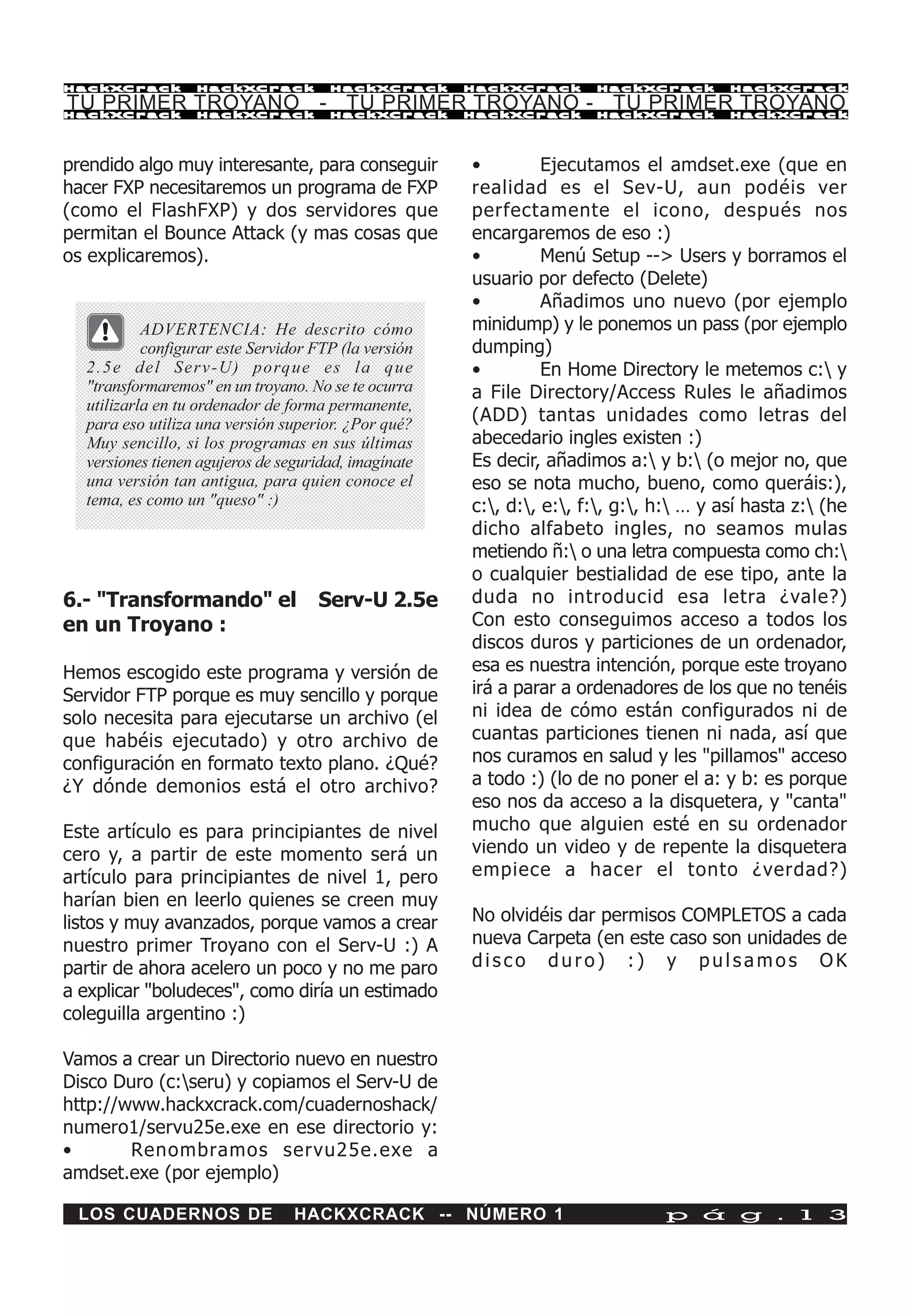 HackXCrack         HackXCrack           HackXCrack       HackXCrack      HackXCrack        HackXCrac k

TU PRIMER TROYANO - TU PRIMER TROYANO - TU PRIMER TROYANO
HackXCrack         HackXCrack           HackXCrack       HackXCrack      HackXCrack        HackXCrac k




prendido algo muy interesante, para conseguir            •         Ejecutamos el amdset.exe (que en
hacer FXP necesitaremos un programa de FXP               realidad es el Sev-U, aun podéis ver
(como el FlashFXP) y dos servidores que                  perfectamente el icono, después nos
permitan el Bounce Attack (y mas cosas que               encargaremos de eso :)
os explicaremos).                                        •         Menú Setup --> Users y borramos el
                                                         usuario por defecto (Delete)
                                                         •         Añadimos uno nuevo (por ejemplo
           ADVERTENCIA: He descrito cómo                 minidump) y le ponemos un pass (por ejemplo
           configurar este Servidor FTP (la versión      dumping)
  2 . 5 e d e l S e r v - U ) p o rq u e e s l a q u e   •         En Home Directory le metemos c: y
  "transformaremos" en un troyano. No se te ocurra       a File Directory/Access Rules le añadimos
  utilizarla en tu ordenador de forma permanente,
  para eso utiliza una versión superior. ¿Por qué?       (ADD) tantas unidades como letras del
  Muy sencillo, si los programas en sus últimas          abecedario ingles existen :)
  versiones tienen agujeros de seguridad, imagínate      Es decir, añadimos a: y b: (o mejor no, que
  una versión tan antigua, para quien conoce el          eso se nota mucho, bueno, como queráis:),
  tema, es como un "queso" :)                            c:, d:, e:, f:, g:, h: … y así hasta z: (he
                                                         dicho alfabeto ingles, no seamos mulas
                                                         metiendo ñ: o una letra compuesta como ch:
                                                         o cualquier bestialidad de ese tipo, ante la
6.- "Transformando" el                Serv-U 2.5e        duda no introducid esa letra ¿vale?)
en un Troyano :                                          Con esto conseguimos acceso a todos los
                                                         discos duros y particiones de un ordenador,
Hemos escogido este programa y versión de                esa es nuestra intención, porque este troyano
Servidor FTP porque es muy sencillo y porque             irá a parar a ordenadores de los que no tenéis
solo necesita para ejecutarse un archivo (el             ni idea de cómo están configurados ni de
que habéis ejecutado) y otro archivo de                  cuantas particiones tienen ni nada, así que
configuración en formato texto plano. ¿Qué?              nos curamos en salud y les "pillamos" acceso
¿Y dónde demonios está el otro archivo?                  a todo :) (lo de no poner el a: y b: es porque
                                                         eso nos da acceso a la disquetera, y "canta"
Este artículo es para principiantes de nivel             mucho que alguien esté en su ordenador
cero y, a partir de este momento será un                 viendo un video y de repente la disquetera
artículo para principiantes de nivel 1, pero             empiece a hacer el tonto ¿verdad?)
harían bien en leerlo quienes se creen muy
listos y muy avanzados, porque vamos a crear             No olvidéis dar permisos COMPLETOS a cada
nuestro primer Troyano con el Serv-U :) A                nueva Carpeta (en este caso son unidades de
partir de ahora acelero un poco y no me paro             disco duro) :) y pulsamos OK
a explicar "boludeces", como diría un estimado
coleguilla argentino :)

Vamos a crear un Directorio nuevo en nuestro
Disco Duro (c:seru) y copiamos el Serv-U de
http://www.hackxcrack.com/cuadernoshack/
numero1/servu25e.exe en ese directorio y:
•       Renombramos servu25e.exe a
amdset.exe (por ejemplo)

 LOS CUADERNOS DE                  HACKXCRACK -- NÚMERO 1                         p á g . 1 3
 