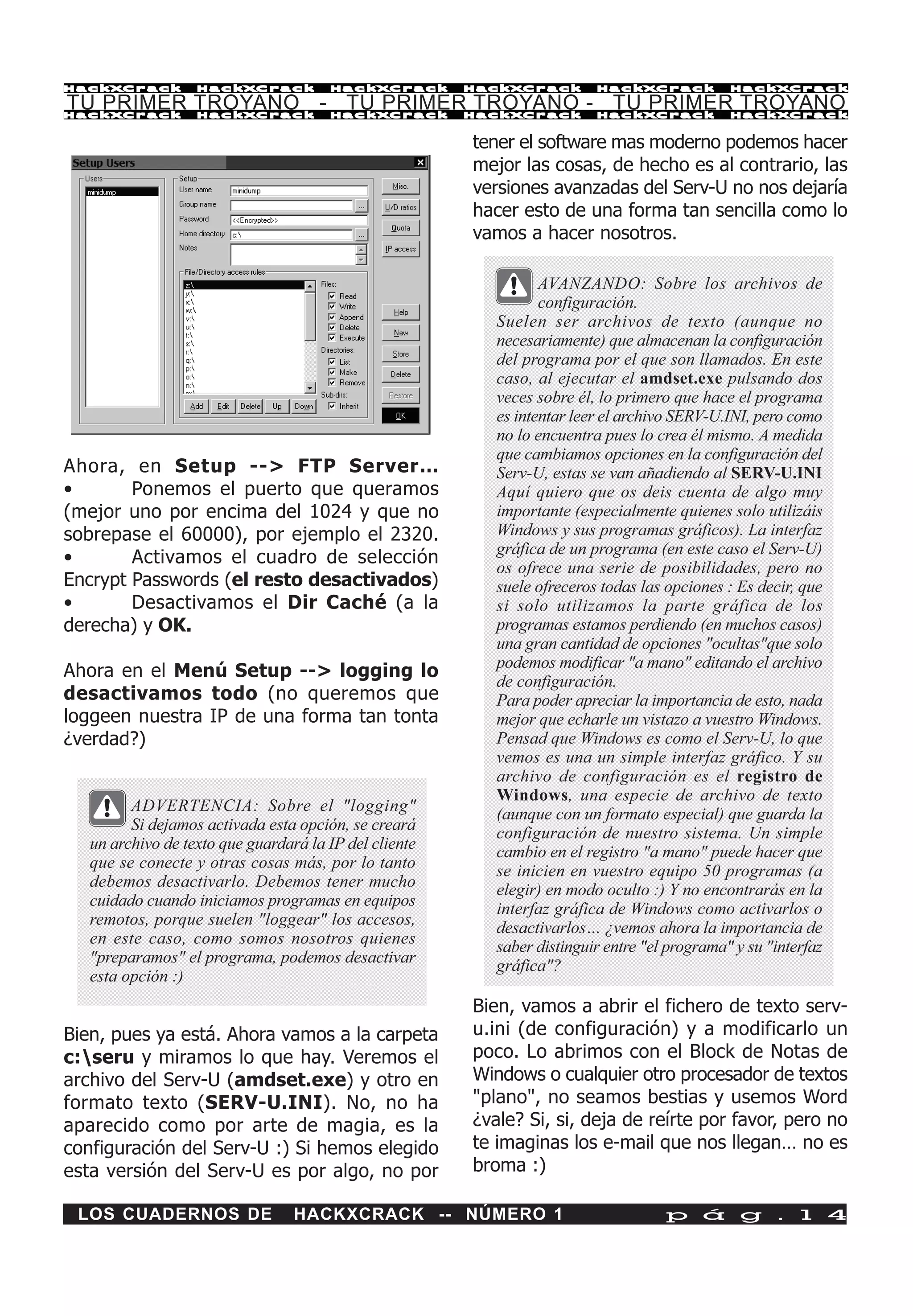 HackXCrack         HackXCrack          HackXCrack       HackXCrack        HackXCrack           HackXCrac k

TU PRIMER TROYANO - TU PRIMER TROYANO - TU PRIMER TROYANO
HackXCrack         HackXCrack          HackXCrack       HackXCrack        HackXCrack           HackXCrac k



                                                        tener el software mas moderno podemos hacer
                                                        mejor las cosas, de hecho es al contrario, las
                                                        versiones avanzadas del Serv-U no nos dejaría
                                                        hacer esto de una forma tan sencilla como lo
                                                        vamos a hacer nosotros.

                                                                  AVANZANDO: Sobre los archivos de
                                                                  configuración.
                                                           Suelen ser archivos de texto (aunque no
                                                           necesariamente) que almacenan la configuración
                                                           del programa por el que son llamados. En este
                                                           caso, al ejecutar el amdset.exe pulsando dos
                                                           veces sobre él, lo primero que hace el programa
                                                           es intentar leer el archivo SERV-U.INI, pero como
                                                           no lo encuentra pues lo crea él mismo. A medida
                                                           que cambiamos opciones en la configuración del
Ahora, en Setup --> FTP Server…                            Serv-U, estas se van añadiendo al SERV-U.INI
•       Ponemos el puerto que queramos                     Aquí quiero que os deis cuenta de algo muy
(mejor uno por encima del 1024 y que no                    importante (especialmente quienes solo utilizáis
sobrepase el 60000), por ejemplo el 2320.                  Windows y sus programas gráficos). La interfaz
                                                           gráfica de un programa (en este caso el Serv-U)
•       Activamos el cuadro de selección
                                                           os ofrece una serie de posibilidades, pero no
Encrypt Passwords (el resto desactivados)                  suele ofreceros todas las opciones : Es decir, que
•       Desactivamos el Dir Caché (a la                    si solo utilizamos la parte gráfica de los
derecha) y OK.                                             programas estamos perdiendo (en muchos casos)
                                                           una gran cantidad de opciones "ocultas"que solo
                                                           podemos modificar "a mano" editando el archivo
Ahora en el Menú Setup --> logging lo
                                                           de configuración.
desactivamos todo (no queremos que                         Para poder apreciar la importancia de esto, nada
loggeen nuestra IP de una forma tan tonta                  mejor que echarle un vistazo a vuestro Windows.
¿verdad?)                                                  Pensad que Windows es como el Serv-U, lo que
                                                           vemos es una un simple interfaz gráfico. Y su
                                                           archivo de configuración es el registro de
                                                           Windows, una especie de archivo de texto
         ADVERTENCIA: Sobre el "logging"                   (aunque con un formato especial) que guarda la
         Si dejamos activada esta opción, se creará        configuración de nuestro sistema. Un simple
   un archivo de texto que guardará la IP del cliente      cambio en el registro "a mano" puede hacer que
   que se conecte y otras cosas más, por lo tanto          se inicien en vuestro equipo 50 programas (a
   debemos desactivarlo. Debemos tener mucho               elegir) en modo oculto :) Y no encontrarás en la
   cuidado cuando iniciamos programas en equipos           interfaz gráfica de Windows como activarlos o
   remotos, porque suelen "loggear" los accesos,           desactivarlos… ¿vemos ahora la importancia de
   en este caso, como somos nosotros quienes               saber distinguir entre "el programa" y su "interfaz
   "preparamos" el programa, podemos desactivar            gráfica"?
   esta opción :)
                                                        Bien, vamos a abrir el fichero de texto serv-
Bien, pues ya está. Ahora vamos a la carpeta            u.ini (de configuración) y a modificarlo un
c:seru y miramos lo que hay. Veremos el                poco. Lo abrimos con el Block de Notas de
archivo del Serv-U (amdset.exe) y otro en               Windows o cualquier otro procesador de textos
formato texto (SERV-U.INI). No, no ha                   "plano", no seamos bestias y usemos Word
aparecido como por arte de magia, es la                 ¿vale? Si, si, deja de reírte por favor, pero no
configuración del Serv-U :) Si hemos elegido            te imaginas los e-mail que nos llegan… no es
esta versión del Serv-U es por algo, no por             broma :)

 LOS CUADERNOS DE                 HACKXCRACK -- NÚMERO 1                             p á g . 1 4
 