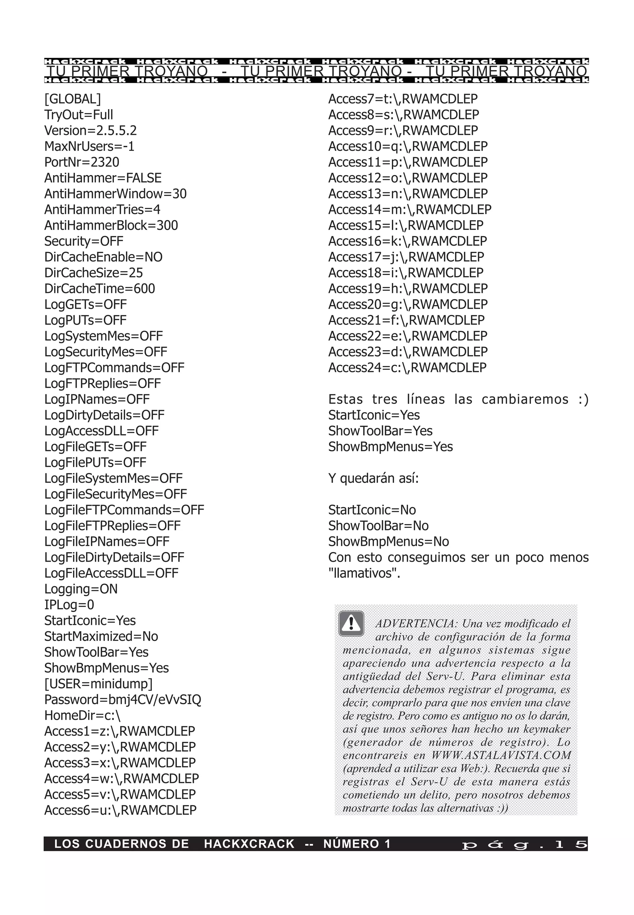 HackXCrack   HackXCrack   HackXCrack   HackXCrack       HackXCrack          HackXCrac k

TU PRIMER TROYANO - TU PRIMER TROYANO - TU PRIMER TROYANO
HackXCrack   HackXCrack   HackXCrack   HackXCrack       HackXCrack          HackXCrac k



[GLOBAL]                               Access7=t:,RWAMCDLEP
TryOut=Full                            Access8=s:,RWAMCDLEP
Version=2.5.5.2                        Access9=r:,RWAMCDLEP
MaxNrUsers=-1                          Access10=q:,RWAMCDLEP
PortNr=2320                            Access11=p:,RWAMCDLEP
AntiHammer=FALSE                       Access12=o:,RWAMCDLEP
AntiHammerWindow=30                    Access13=n:,RWAMCDLEP
AntiHammerTries=4                      Access14=m:,RWAMCDLEP
AntiHammerBlock=300                    Access15=l:,RWAMCDLEP
Security=OFF                           Access16=k:,RWAMCDLEP
DirCacheEnable=NO                      Access17=j:,RWAMCDLEP
DirCacheSize=25                        Access18=i:,RWAMCDLEP
DirCacheTime=600                       Access19=h:,RWAMCDLEP
LogGETs=OFF                            Access20=g:,RWAMCDLEP
LogPUTs=OFF                            Access21=f:,RWAMCDLEP
LogSystemMes=OFF                       Access22=e:,RWAMCDLEP
LogSecurityMes=OFF                     Access23=d:,RWAMCDLEP
LogFTPCommands=OFF                     Access24=c:,RWAMCDLEP
LogFTPReplies=OFF
LogIPNames=OFF                         Estas tres líneas las cambiaremos :)
LogDirtyDetails=OFF                    StartIconic=Yes
LogAccessDLL=OFF                       ShowToolBar=Yes
LogFileGETs=OFF                        ShowBmpMenus=Yes
LogFilePUTs=OFF
LogFileSystemMes=OFF                   Y quedarán así:
LogFileSecurityMes=OFF
LogFileFTPCommands=OFF                 StartIconic=No
LogFileFTPReplies=OFF                  ShowToolBar=No
LogFileIPNames=OFF                     ShowBmpMenus=No
LogFileDirtyDetails=OFF                Con esto conseguimos ser un poco menos
LogFileAccessDLL=OFF                   "llamativos".
Logging=ON
IPLog=0
StartIconic=Yes                                  ADVERTENCIA: Una vez modificado el
StartMaximized=No                                archivo de configuración de la forma
ShowToolBar=Yes                          mencionada, en algunos sistemas sigue
ShowBmpMenus=Yes                         apareciendo una advertencia respecto a la
                                         antigüedad del Serv-U. Para eliminar esta
[USER=minidump]                          advertencia debemos registrar el programa, es
Password=bmj4CV/eVvSIQ                   decir, comprarlo para que nos envíen una clave
HomeDir=c:                              de registro. Pero como es antiguo no os lo darán,
Access1=z:,RWAMCDLEP                    así que unos señores han hecho un keymaker
Access2=y:,RWAMCDLEP                    (generador de números de registro). Lo
                                         encontrareis en WWW.ASTALAVISTA.COM
Access3=x:,RWAMCDLEP                    (aprended a utilizar esa Web:). Recuerda que si
Access4=w:,RWAMCDLEP                    registras el Serv-U de esta manera estás
Access5=v:,RWAMCDLEP                    cometiendo un delito, pero nosotros debemos
Access6=u:,RWAMCDLEP                    mostrarte todas las alternativas :))


 LOS CUADERNOS DE     HACKXCRACK -- NÚMERO 1                      p á g . 1 5
 