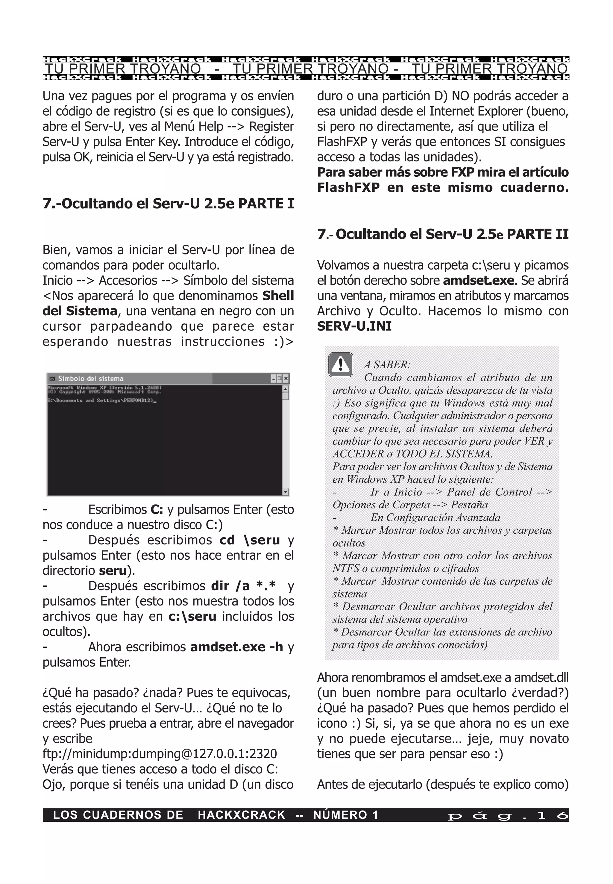 HackXCrack       HackXCrack        HackXCrack        HackXCrack      HackXCrack          HackXCrac k

TU PRIMER TROYANO - TU PRIMER TROYANO - TU PRIMER TROYANO
HackXCrack       HackXCrack        HackXCrack        HackXCrack      HackXCrack          HackXCrac k



Una vez pagues por el programa y os envíen           duro o una partición D) NO podrás acceder a
el código de registro (si es que lo consigues),      esa unidad desde el Internet Explorer (bueno,
abre el Serv-U, ves al Menú Help --> Register        si pero no directamente, así que utiliza el
Serv-U y pulsa Enter Key. Introduce el código,       FlashFXP y verás que entonces SI consigues
pulsa OK, reinicia el Serv-U y ya está registrado.   acceso a todas las unidades).
                                                     Para saber más sobre FXP mira el artículo
                                                     FlashFXP en este mismo cuaderno.
7.-Ocultando el Serv-U 2.5e PARTE I

                                                     7.- Ocultando el Serv-U 2.5e PARTE II
Bien, vamos a iniciar el Serv-U por línea de
comandos para poder ocultarlo.                       Volvamos a nuestra carpeta c:seru y picamos
Inicio --> Accesorios --> Símbolo del sistema        el botón derecho sobre amdset.exe. Se abrirá
<Nos aparecerá lo que denominamos Shell              una ventana, miramos en atributos y marcamos
del Sistema, una ventana en negro con un             Archivo y Oculto. Hacemos lo mismo con
cursor parpadeando que parece estar                  SERV-U.INI
esperando nuestras instrucciones :)>
                                                              A SABER:
                                                              Cuando cambiamos el atributo de un
                                                       archivo a Oculto, quizás desaparezca de tu vista
                                                       :) Eso significa que tu Windows está muy mal
                                                       configurado. Cualquier administrador o persona
                                                       que se precie, al instalar un sistema deberá
                                                       cambiar lo que sea necesario para poder VER y
                                                       ACCEDER a TODO EL SISTEMA.
                                                       Para poder ver los archivos Ocultos y de Sistema
                                                       en Windows XP haced lo siguiente:
                                                       -       Ir a Inicio --> Panel de Control -->
-        Escribimos C: y pulsamos Enter (esto          Opciones de Carpeta --> Pestaña
                                                       -       En Configuración Avanzada
nos conduce a nuestro disco C:)                        * Marcar Mostrar todos los archivos y carpetas
-        Después escribimos cd seru y                 ocultos
pulsamos Enter (esto nos hace entrar en el             * Marcar Mostrar con otro color los archivos
directorio seru).                                      NTFS o comprimidos o cifrados
-        Después escribimos dir /a *.* y               * Marcar Mostrar contenido de las carpetas de
                                                       sistema
pulsamos Enter (esto nos muestra todos los             * Desmarcar Ocultar archivos protegidos del
archivos que hay en c:seru incluidos los              sistema del sistema operativo
ocultos).                                              * Desmarcar Ocultar las extensiones de archivo
-        Ahora escribimos amdset.exe -h y              para tipos de archivos conocidos)
pulsamos Enter.
                                                     Ahora renombramos el amdset.exe a amdset.dll
¿Qué ha pasado? ¿nada? Pues te equivocas,            (un buen nombre para ocultarlo ¿verdad?)
estás ejecutando el Serv-U… ¿Qué no te lo            ¿Qué ha pasado? Pues que hemos perdido el
crees? Pues prueba a entrar, abre el navegador       icono :) Si, si, ya se que ahora no es un exe
y escribe                                            y no puede ejecutarse… jeje, muy novato
ftp://minidump:dumping@127.0.0.1:2320                tienes que ser para pensar eso :)
Verás que tienes acceso a todo el disco C:
Ojo, porque si tenéis una unidad D (un disco         Antes de ejecutarlo (después te explico como)

  LOS CUADERNOS DE            HACKXCRACK -- NÚMERO 1                           p á g . 1 6
 