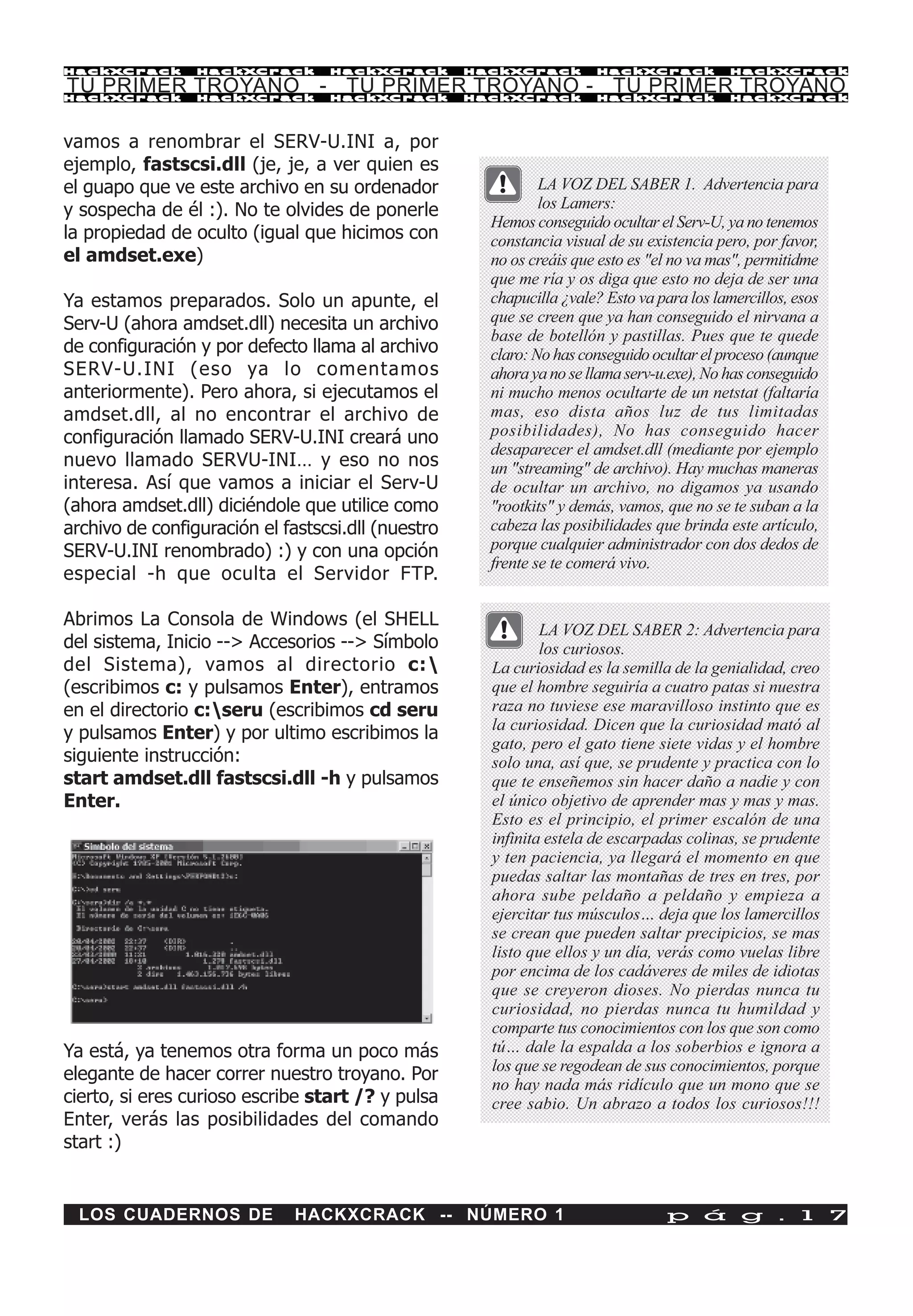 HackXCrack       HackXCrack       HackXCrack        HackXCrack        HackXCrack            HackXCrac k

TU PRIMER TROYANO - TU PRIMER TROYANO - TU PRIMER TROYANO
HackXCrack       HackXCrack       HackXCrack        HackXCrack        HackXCrack            HackXCrac k




vamos a renombrar el SERV-U.INI a, por
ejemplo, fastscsi.dll (je, je, a ver quien es
el guapo que ve este archivo en su ordenador                  LA VOZ DEL SABER 1. Advertencia para
y sospecha de él :). No te olvides de ponerle                 los Lamers:
                                                      Hemos conseguido ocultar el Serv-U, ya no tenemos
la propiedad de oculto (igual que hicimos con         constancia visual de su existencia pero, por favor,
el amdset.exe)                                        no os creáis que esto es "el no va mas", permitidme
                                                      que me ría y os diga que esto no deja de ser una
Ya estamos preparados. Solo un apunte, el             chapucilla ¿vale? Esto va para los lamercillos, esos
Serv-U (ahora amdset.dll) necesita un archivo         que se creen que ya han conseguido el nirvana a
                                                      base de botellón y pastillas. Pues que te quede
de configuración y por defecto llama al archivo       claro: No has conseguido ocultar el proceso (aunque
SERV-U.INI (eso ya lo comentamos                      ahora ya no se llama serv-u.exe), No has conseguido
anteriormente). Pero ahora, si ejecutamos el          ni mucho menos ocultarte de un netstat (faltaría
amdset.dll, al no encontrar el archivo de             mas, eso dista años luz de tus limitadas
configuración llamado SERV-U.INI creará uno           posibilidades), No has conseguido hacer
                                                      desaparecer el amdset.dll (mediante por ejemplo
nuevo llamado SERVU-INI… y eso no nos                 un "streaming" de archivo). Hay muchas maneras
interesa. Así que vamos a iniciar el Serv-U           de ocultar un archivo, no digamos ya usando
(ahora amdset.dll) diciéndole que utilice como        "rootkits" y demás, vamos, que no se te suban a la
archivo de configuración el fastscsi.dll (nuestro     cabeza las posibilidades que brinda este artículo,
SERV-U.INI renombrado) :) y con una opción            porque cualquier administrador con dos dedos de
                                                      frente se te comerá vivo.
especial -h que oculta el Servidor FTP.

Abrimos La Consola de Windows (el SHELL
                                                              LA VOZ DEL SABER 2: Advertencia para
del sistema, Inicio --> Accesorios --> Símbolo                los curiosos.
del Sistema), vamos al directorio c:                 La curiosidad es la semilla de la genialidad, creo
(escribimos c: y pulsamos Enter), entramos            que el hombre seguiría a cuatro patas si nuestra
en el directorio c:seru (escribimos cd seru          raza no tuviese ese maravilloso instinto que es
                                                      la curiosidad. Dicen que la curiosidad mató al
y pulsamos Enter) y por ultimo escribimos la
                                                      gato, pero el gato tiene siete vidas y el hombre
siguiente instrucción:                                solo una, así que, se prudente y practica con lo
start amdset.dll fastscsi.dll -h y pulsamos           que te enseñemos sin hacer daño a nadie y con
Enter.                                                el único objetivo de aprender mas y mas y mas.
                                                      Esto es el principio, el primer escalón de una
                                                      infinita estela de escarpadas colinas, se prudente
                                                      y ten paciencia, ya llegará el momento en que
                                                      puedas saltar las montañas de tres en tres, por
                                                      ahora sube peldaño a peldaño y empieza a
                                                      ejercitar tus músculos… deja que los lamercillos
                                                      se crean que pueden saltar precipicios, se mas
                                                      listo que ellos y un día, verás como vuelas libre
                                                      por encima de los cadáveres de miles de idiotas
                                                      que se creyeron dioses. No pierdas nunca tu
                                                      curiosidad, no pierdas nunca tu humildad y
                                                      comparte tus conocimientos con los que son como
Ya está, ya tenemos otra forma un poco más            tú… dale la espalda a los soberbios e ignora a
                                                      los que se regodean de sus conocimientos, porque
elegante de hacer correr nuestro troyano. Por
                                                      no hay nada más ridículo que un mono que se
cierto, si eres curioso escribe start /? y pulsa      cree sabio. Un abrazo a todos los curiosos!!!
Enter, verás las posibilidades del comando
start :)


 LOS CUADERNOS DE             HACKXCRACK -- NÚMERO 1                             p á g . 1 7
 