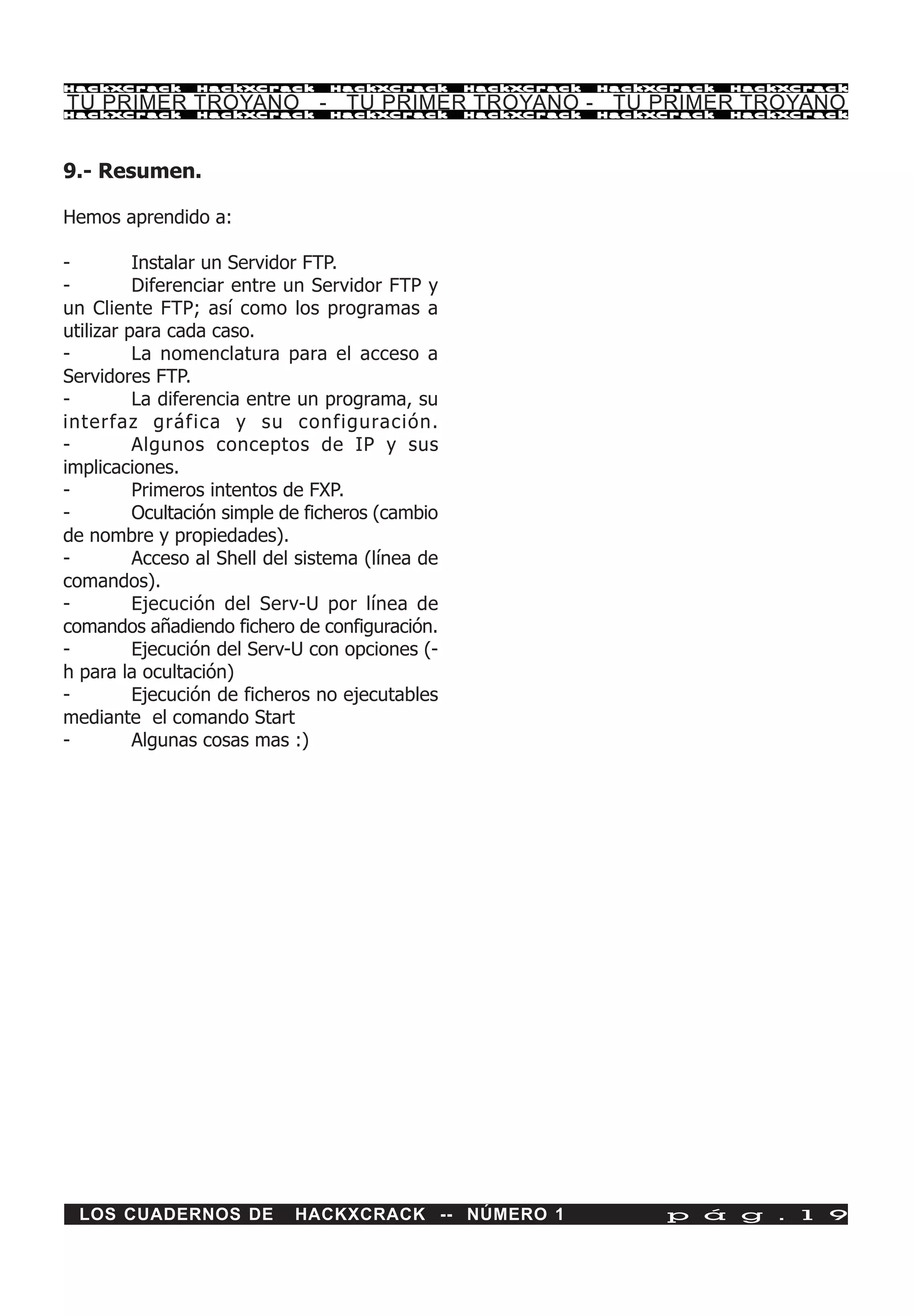 HackXCrack      HackXCrack       HackXCrack       HackXCrack   HackXCrack   HackXCrac k

TU PRIMER TROYANO - TU PRIMER TROYANO - TU PRIMER TROYANO
HackXCrack      HackXCrack       HackXCrack       HackXCrack   HackXCrack   HackXCrac k




9.- Resumen.

Hemos aprendido a:

-         Instalar un Servidor FTP.
-         Diferenciar entre un Servidor FTP y
un Cliente FTP; así como los programas a
utilizar para cada caso.
-         La nomenclatura para el acceso a
Servidores FTP.
-         La diferencia entre un programa, su
interfaz gráfica y su configuración.
-         Algunos conceptos de IP y sus
implicaciones.
-         Primeros intentos de FXP.
-         Ocultación simple de ficheros (cambio
de nombre y propiedades).
-         Acceso al Shell del sistema (línea de
comandos).
-         Ejecución del Serv-U por línea de
comandos añadiendo fichero de configuración.
-         Ejecución del Serv-U con opciones (-
h para la ocultación)
-         Ejecución de ficheros no ejecutables
mediante el comando Start
-         Algunas cosas mas :)




  LOS CUADERNOS DE           HACKXCRACK -- NÚMERO 1                 p á g . 1 9
 
