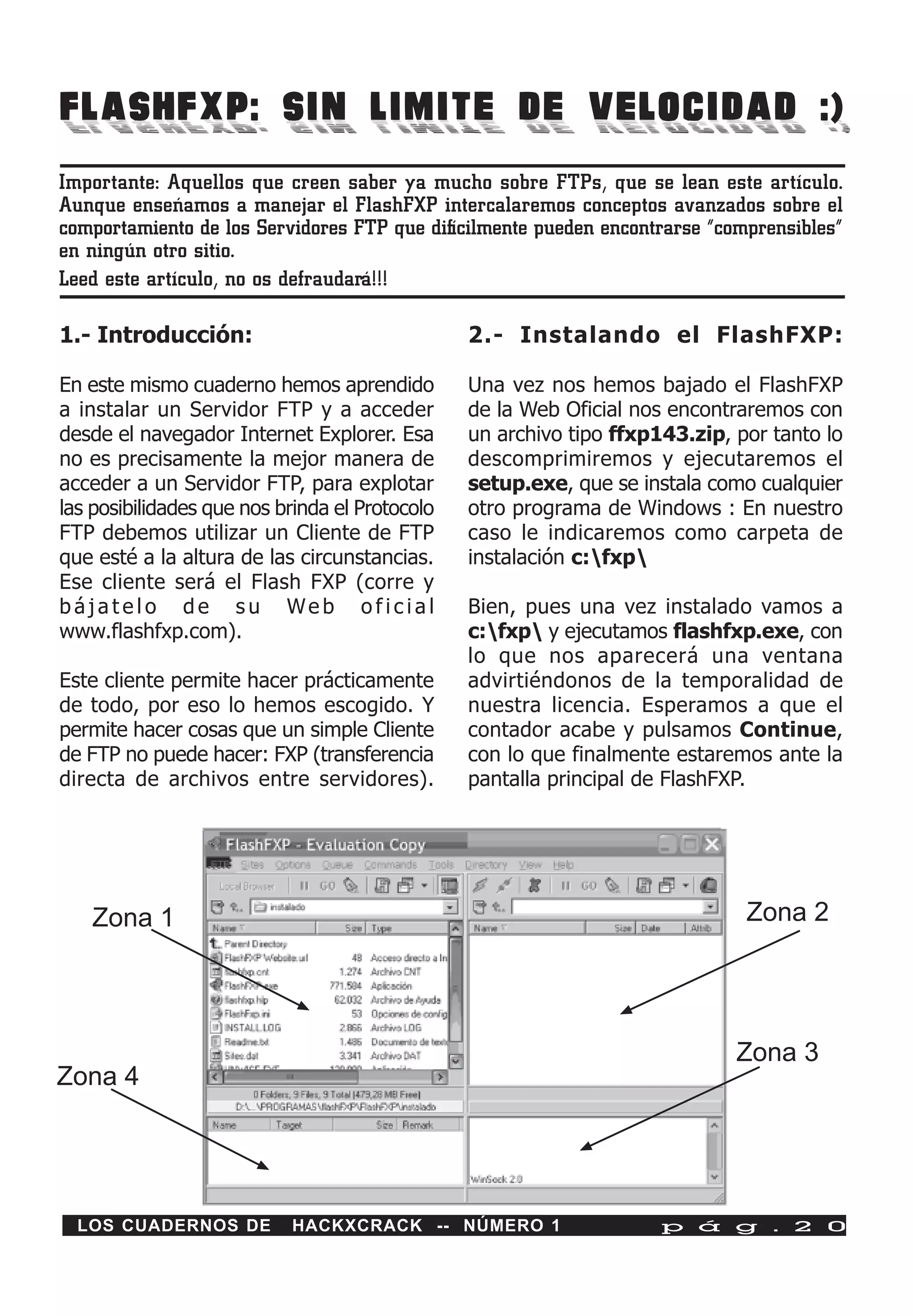 FLASHFXP: SIN LIMITE DE VELOCIDAD :)
Importante: Aquellos que creen saber ya mucho sobre FTPs, que se lean este artículo.
Aunque enseñamos a manejar el FlashFXP intercalaremos conceptos avanzados sobre el
comportamiento de los Servidores FTP que difícilmente pueden encontrarse “comprensibles”
en ningún otro sitio.
Leed este artículo, no os defraudará!!!

1.- Introducción:                               2.- Instalando el FlashFXP:

En este mismo cuaderno hemos aprendido          Una vez nos hemos bajado el FlashFXP
a instalar un Servidor FTP y a acceder          de la Web Oficial nos encontraremos con
desde el navegador Internet Explorer. Esa       un archivo tipo ffxp143.zip, por tanto lo
no es precisamente la mejor manera de           descomprimiremos y ejecutaremos el
acceder a un Servidor FTP, para explotar        setup.exe, que se instala como cualquier
las posibilidades que nos brinda el Protocolo   otro programa de Windows : En nuestro
FTP debemos utilizar un Cliente de FTP          caso le indicaremos como carpeta de
que esté a la altura de las circunstancias.     instalación c:fxp
Ese cliente será el Flash FXP (corre y
bájatelo de su Web oficial                      Bien, pues una vez instalado vamos a
www.flashfxp.com).                              c:fxp y ejecutamos flashfxp.exe, con
                                                lo que nos aparecerá una ventana
Este cliente permite hacer prácticamente        advirtiéndonos de la temporalidad de
de todo, por eso lo hemos escogido. Y           nuestra licencia. Esperamos a que el
permite hacer cosas que un simple Cliente       contador acabe y pulsamos Continue,
de FTP no puede hacer: FXP (transferencia       con lo que finalmente estaremos ante la
directa de archivos entre servidores).          pantalla principal de FlashFXP.




   Zona 1                                                                     Zona 2




                                                                             Zona 3
Zona 4




  LOS CUADERNOS DE         HACKXCRACK -- NÚMERO 1                    p á g . 2 0
 