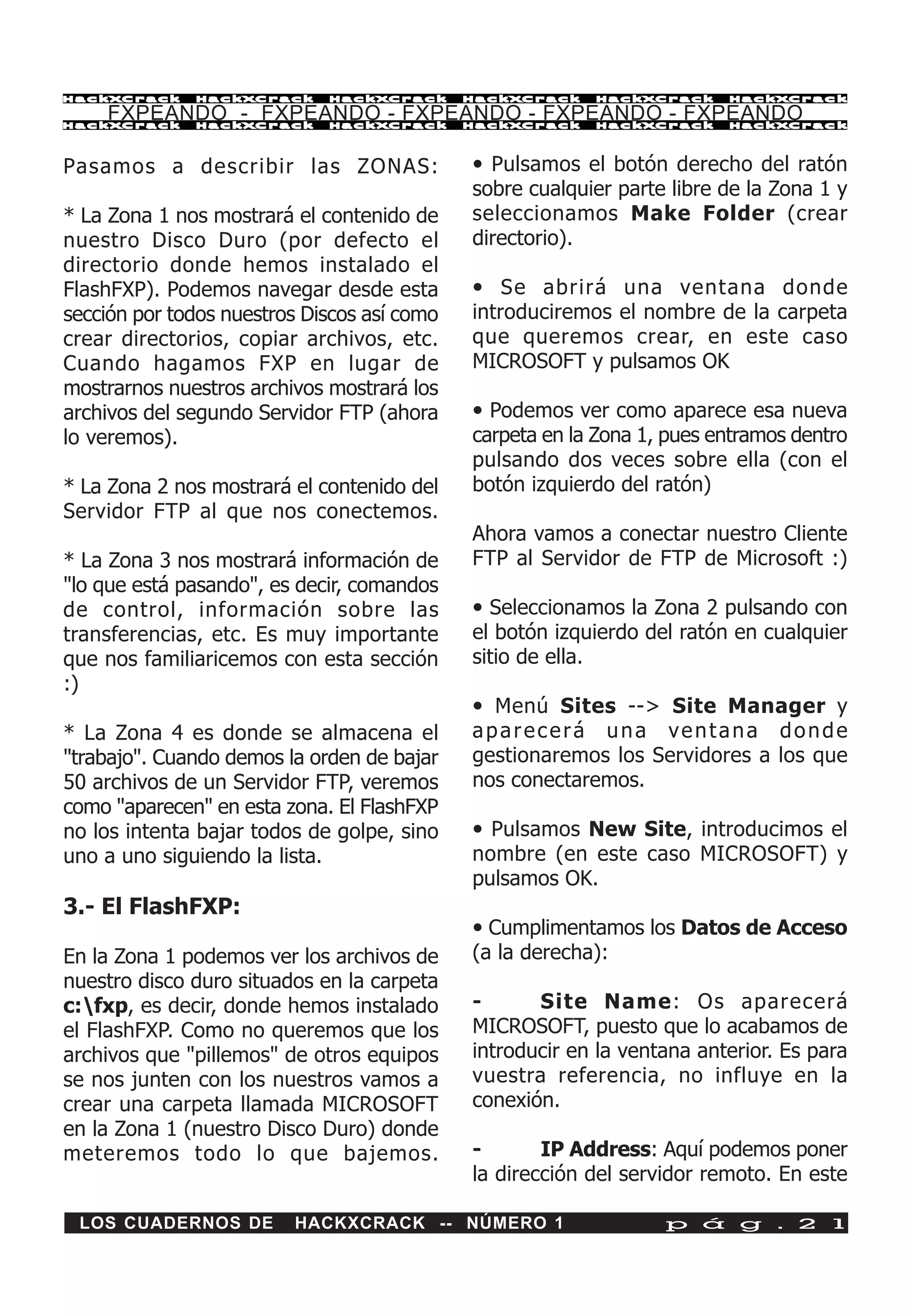 HackXCrack    HackXCrack     HackXCrack      HackXCrack   HackXCrack     HackXCrac k

    FXPEANDO - FXPEANDO - FXPEANDO - FXPEANDO - FXPEANDO
HackXCrack    HackXCrack     HackXCrack      HackXCrack   HackXCrack     HackXCrac k




Pasamos a describir las ZONAS:               • Pulsamos el botón derecho del ratón
                                             sobre cualquier parte libre de la Zona 1 y
* La Zona 1 nos mostrará el contenido de     seleccionamos Make Folder (crear
nuestro Disco Duro (por defecto el           directorio).
directorio donde hemos instalado el
FlashFXP). Podemos navegar desde esta        • Se abrirá una ventana donde
sección por todos nuestros Discos así como   introduciremos el nombre de la carpeta
crear directorios, copiar archivos, etc.     que queremos crear, en este caso
Cuando hagamos FXP en lugar de               MICROSOFT y pulsamos OK
mostrarnos nuestros archivos mostrará los
archivos del segundo Servidor FTP (ahora     • Podemos ver como aparece esa nueva
lo veremos).                                 carpeta en la Zona 1, pues entramos dentro
                                             pulsando dos veces sobre ella (con el
* La Zona 2 nos mostrará el contenido del    botón izquierdo del ratón)
Servidor FTP al que nos conectemos.
                                             Ahora vamos a conectar nuestro Cliente
* La Zona 3 nos mostrará información de      FTP al Servidor de FTP de Microsoft :)
"lo que está pasando", es decir, comandos
de control, información sobre las            • Seleccionamos la Zona 2 pulsando con
transferencias, etc. Es muy importante       el botón izquierdo del ratón en cualquier
que nos familiaricemos con esta sección      sitio de ella.
:)
                                             • Menú Sites --> Site Manager y
* La Zona 4 es donde se almacena el          aparecerá una ventana donde
"trabajo". Cuando demos la orden de bajar    gestionaremos los Servidores a los que
50 archivos de un Servidor FTP, veremos      nos conectaremos.
como "aparecen" en esta zona. El FlashFXP
no los intenta bajar todos de golpe, sino    • Pulsamos New Site, introducimos el
uno a uno siguiendo la lista.                nombre (en este caso MICROSOFT) y
                                             pulsamos OK.
3.- El FlashFXP:
                                             • Cumplimentamos los Datos de Acceso
En la Zona 1 podemos ver los archivos de     (a la derecha):
nuestro disco duro situados en la carpeta
c:fxp, es decir, donde hemos instalado      -      Site Name: Os aparecerá
el FlashFXP. Como no queremos que los        MICROSOFT, puesto que lo acabamos de
archivos que "pillemos" de otros equipos     introducir en la ventana anterior. Es para
se nos junten con los nuestros vamos a       vuestra referencia, no influye en la
crear una carpeta llamada MICROSOFT          conexión.
en la Zona 1 (nuestro Disco Duro) donde
meteremos todo lo que bajemos.               -       IP Address: Aquí podemos poner
                                             la dirección del servidor remoto. En este

 LOS CUADERNOS DE        HACKXCRACK -- NÚMERO 1                   p á g . 2 1
 