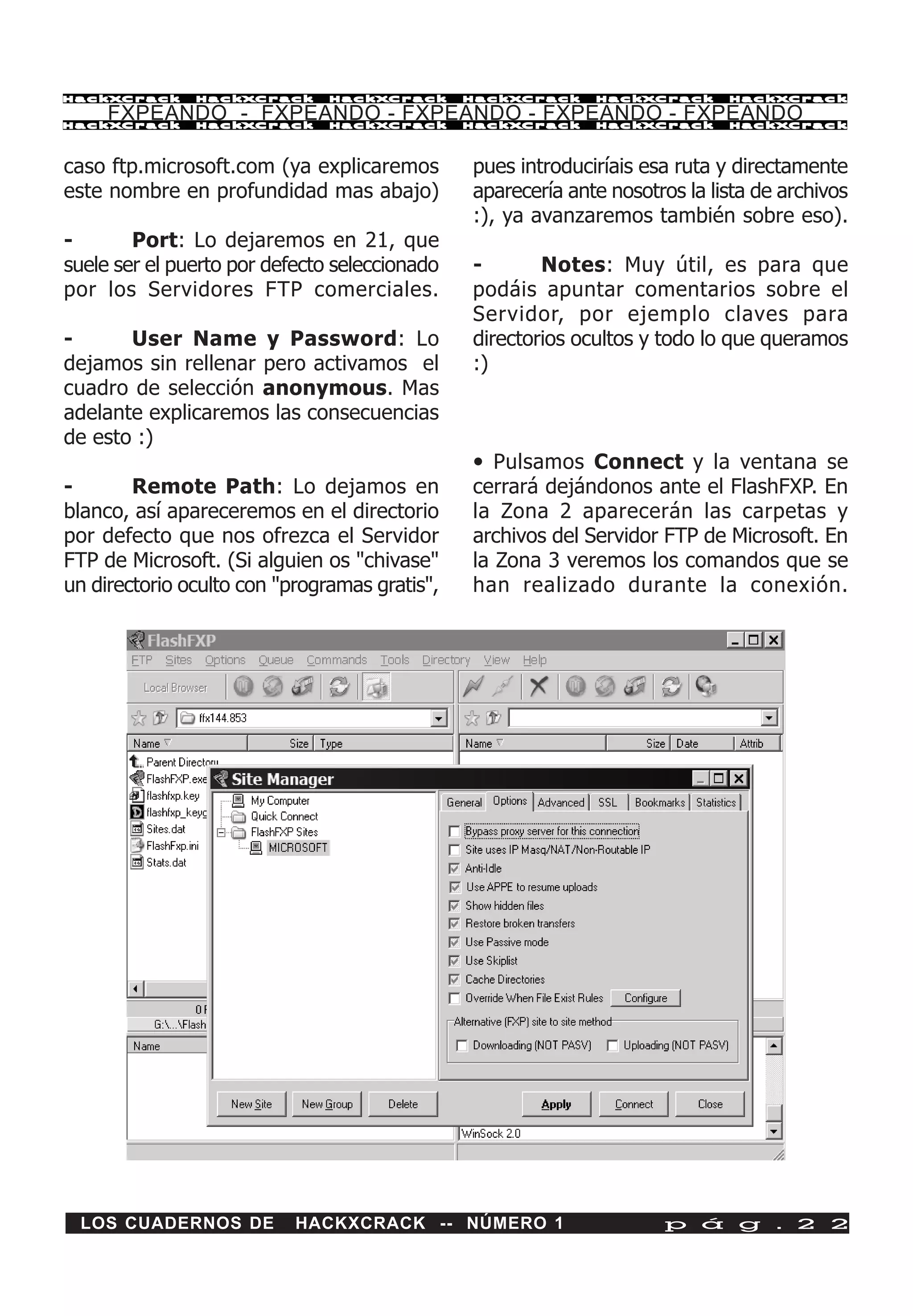 HackXCrack     HackXCrack      HackXCrack      HackXCrack    HackXCrack      HackXCrac k

     FXPEANDO - FXPEANDO - FXPEANDO - FXPEANDO - FXPEANDO
HackXCrack     HackXCrack      HackXCrack      HackXCrack    HackXCrack      HackXCrac k




caso ftp.microsoft.com (ya explicaremos        pues introduciríais esa ruta y directamente
este nombre en profundidad mas abajo)          aparecería ante nosotros la lista de archivos
                                               :), ya avanzaremos también sobre eso).
-       Port: Lo dejaremos en 21, que
suele ser el puerto por defecto seleccionado   -       Notes: Muy útil, es para que
por los Servidores FTP comerciales.            podáis apuntar comentarios sobre el
                                               Servidor, por ejemplo claves para
-      User Name y Password: Lo                directorios ocultos y todo lo que queramos
dejamos sin rellenar pero activamos el         :)
cuadro de selección anonymous. Mas
adelante explicaremos las consecuencias
de esto :)
                                               • Pulsamos Connect y la ventana se
-       Remote Path: Lo dejamos en             cerrará dejándonos ante el FlashFXP. En
blanco, así apareceremos en el directorio      la Zona 2 aparecerán las carpetas y
por defecto que nos ofrezca el Servidor        archivos del Servidor FTP de Microsoft. En
FTP de Microsoft. (Si alguien os "chivase"     la Zona 3 veremos los comandos que se
un directorio oculto con "programas gratis",   han realizado durante la conexión.




 LOS CUADERNOS DE          HACKXCRACK -- NÚMERO 1                    p á g . 2 2
 