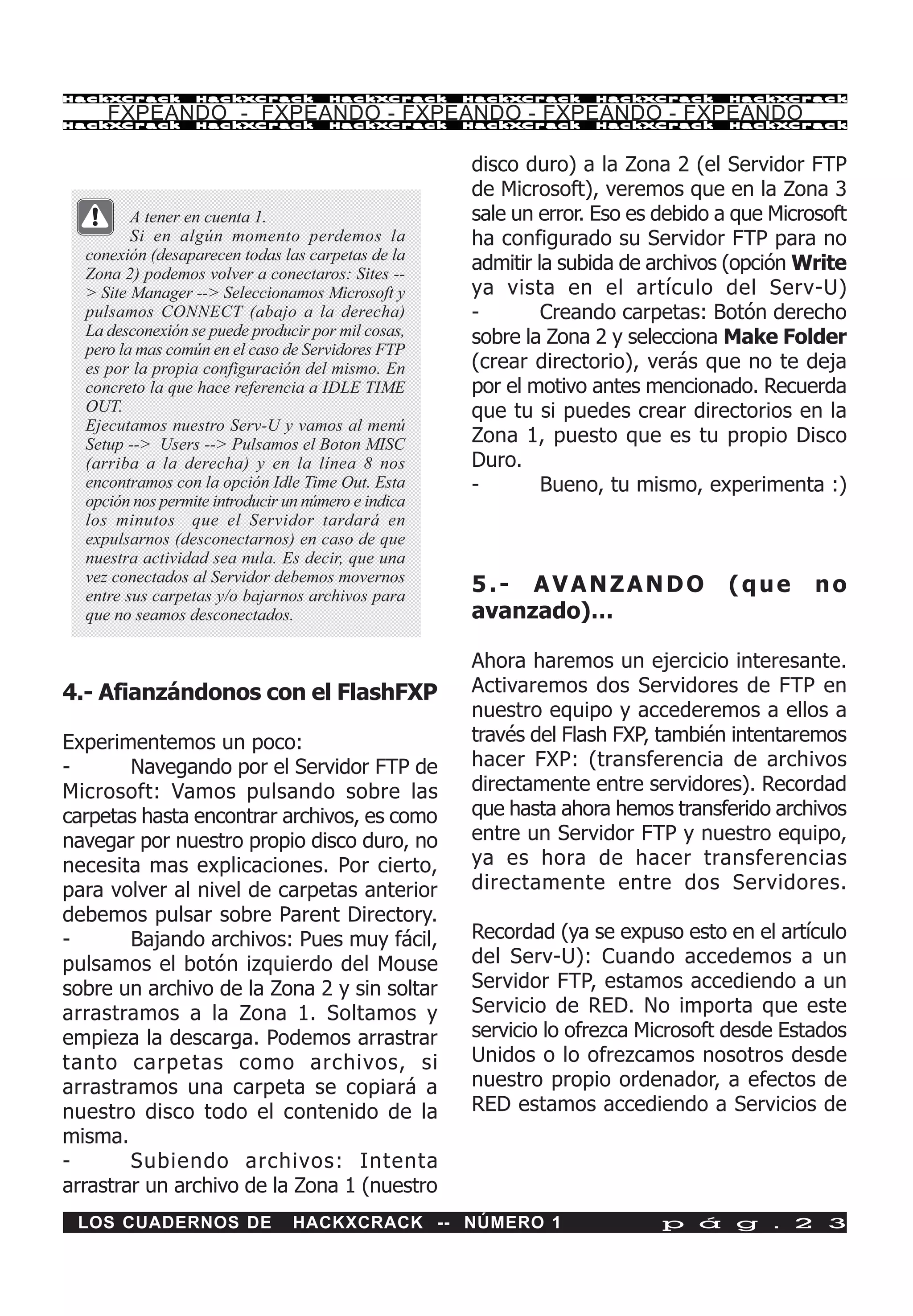 HackXCrack        HackXCrack          HackXCrack     HackXCrack    HackXCrack      HackXCrac k

     FXPEANDO - FXPEANDO - FXPEANDO - FXPEANDO - FXPEANDO
HackXCrack        HackXCrack          HackXCrack     HackXCrack    HackXCrack      HackXCrac k




                                                     disco duro) a la Zona 2 (el Servidor FTP
                                                     de Microsoft), veremos que en la Zona 3
         A tener en cuenta 1.                        sale un error. Eso es debido a que Microsoft
         Si en algún momento perdemos la             ha configurado su Servidor FTP para no
  conexión (desaparecen todas las carpetas de la
  Zona 2) podemos volver a conectaros: Sites --
                                                     admitir la subida de archivos (opción Write
  > Site Manager --> Seleccionamos Microsoft y       ya vista en el artículo del Serv-U)
  pulsamos CONNECT (abajo a la derecha)              -        Creando carpetas: Botón derecho
  La desconexión se puede producir por mil cosas,    sobre la Zona 2 y selecciona Make Folder
  pero la mas común en el caso de Servidores FTP
  es por la propia configuración del mismo. En       (crear directorio), verás que no te deja
  concreto la que hace referencia a IDLE TIME        por el motivo antes mencionado. Recuerda
  OUT.                                               que tu si puedes crear directorios en la
  Ejecutamos nuestro Serv-U y vamos al menú
  Setup --> Users --> Pulsamos el Boton MISC         Zona 1, puesto que es tu propio Disco
  (arriba a la derecha) y en la línea 8 nos          Duro.
  encontramos con la opción Idle Time Out. Esta      -        Bueno, tu mismo, experimenta :)
  opción nos permite introducir un número e indica
  los minutos que el Servidor tardará en
  expulsarnos (desconectarnos) en caso de que
  nuestra actividad sea nula. Es decir, que una
  vez conectados al Servidor debemos movernos
  entre sus carpetas y/o bajarnos archivos para
                                                     5.- AVANZANDO                 (que      no
  que no seamos desconectados.                       avanzado)…

                                                     Ahora haremos un ejercicio interesante.
4.- Afianzándonos con el FlashFXP                    Activaremos dos Servidores de FTP en
                                                     nuestro equipo y accederemos a ellos a
Experimentemos un poco:                              través del Flash FXP, también intentaremos
-       Navegando por el Servidor FTP de             hacer FXP: (transferencia de archivos
Microsoft: Vamos pulsando sobre las                  directamente entre servidores). Recordad
carpetas hasta encontrar archivos, es como           que hasta ahora hemos transferido archivos
navegar por nuestro propio disco duro, no            entre un Servidor FTP y nuestro equipo,
necesita mas explicaciones. Por cierto,              ya es hora de hacer transferencias
para volver al nivel de carpetas anterior            directamente entre dos Servidores.
debemos pulsar sobre Parent Directory.
-       Bajando archivos: Pues muy fácil,            Recordad (ya se expuso esto en el artículo
pulsamos el botón izquierdo del Mouse                del Serv-U): Cuando accedemos a un
sobre un archivo de la Zona 2 y sin soltar           Servidor FTP, estamos accediendo a un
arrastramos a la Zona 1. Soltamos y                  Servicio de RED. No importa que este
empieza la descarga. Podemos arrastrar               servicio lo ofrezca Microsoft desde Estados
tanto carpetas como archivos, si                     Unidos o lo ofrezcamos nosotros desde
arrastramos una carpeta se copiará a                 nuestro propio ordenador, a efectos de
nuestro disco todo el contenido de la                RED estamos accediendo a Servicios de
misma.
-       Subiendo archivos: Intenta
arrastrar un archivo de la Zona 1 (nuestro
 LOS CUADERNOS DE                HACKXCRACK -- NÚMERO 1                    p á g . 2 3
 