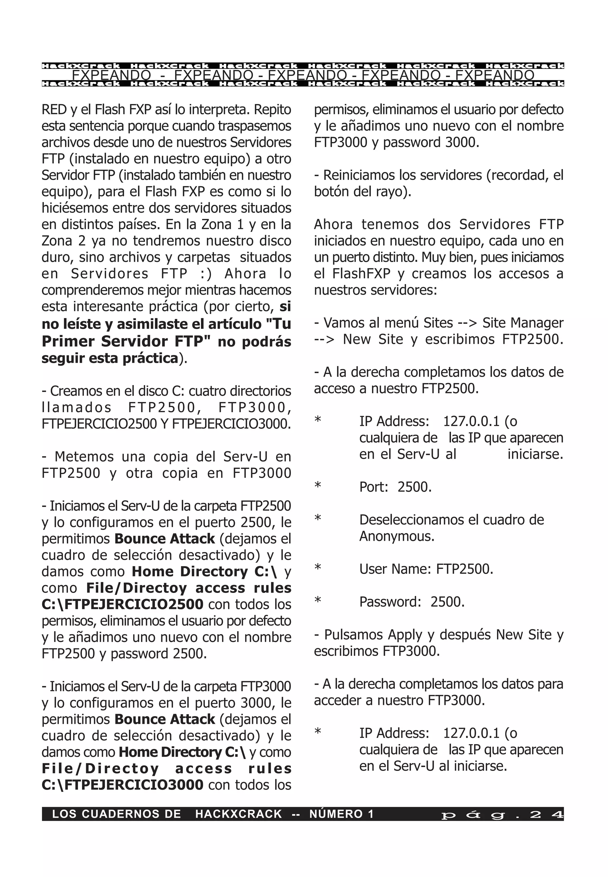 HackXCrack      HackXCrack      HackXCrack       HackXCrack    HackXCrack      HackXCrac k

     FXPEANDO - FXPEANDO - FXPEANDO - FXPEANDO - FXPEANDO
HackXCrack      HackXCrack      HackXCrack       HackXCrack    HackXCrack      HackXCrac k




RED y el Flash FXP así lo interpreta. Repito     permisos, eliminamos el usuario por defecto
esta sentencia porque cuando traspasemos         y le añadimos uno nuevo con el nombre
archivos desde uno de nuestros Servidores        FTP3000 y password 3000.
FTP (instalado en nuestro equipo) a otro
Servidor FTP (instalado también en nuestro       - Reiniciamos los servidores (recordad, el
equipo), para el Flash FXP es como si lo         botón del rayo).
hiciésemos entre dos servidores situados
en distintos países. En la Zona 1 y en la        Ahora tenemos dos Servidores FTP
Zona 2 ya no tendremos nuestro disco             iniciados en nuestro equipo, cada uno en
duro, sino archivos y carpetas situados          un puerto distinto. Muy bien, pues iniciamos
e n S e r v i d o r e s F T P : ) A h o ra l o   el FlashFXP y creamos los accesos a
comprenderemos mejor mientras hacemos            nuestros servidores:
esta interesante práctica (por cierto, si
no leíste y asimilaste el artículo "Tu           - Vamos al menú Sites --> Site Manager
Primer Servidor FTP" no podrás                   --> New Site y escribimos FTP2500.
seguir esta práctica).
                                                 - A la derecha completamos los datos de
- Creamos en el disco C: cuatro directorios      acceso a nuestro FTP2500.
llamados FTP2500, FTP3000,
FTPEJERCICIO2500 Y FTPEJERCICIO3000.             *      IP Address: 127.0.0.1 (o
                                                        cualquiera de las IP que aparecen
- Metemos una copia del Serv-U en                       en el Serv-U al         iniciarse.
FTP2500 y otra copia en FTP3000
                                                 *      Port: 2500.
- Iniciamos el Serv-U de la carpeta FTP2500
y lo configuramos en el puerto 2500, le          *      Deseleccionamos el cuadro de
permitimos Bounce Attack (dejamos el                    Anonymous.
cuadro de selección desactivado) y le
damos como Home Directory C: y                  *      User Name: FTP2500.
como File/Directoy access rules
C:FTPEJERCICIO2500 con todos los                *      Password: 2500.
permisos, eliminamos el usuario por defecto
y le añadimos uno nuevo con el nombre            - Pulsamos Apply y después New Site y
FTP2500 y password 2500.                         escribimos FTP3000.

- Iniciamos el Serv-U de la carpeta FTP3000      - A la derecha completamos los datos para
y lo configuramos en el puerto 3000, le          acceder a nuestro FTP3000.
permitimos Bounce Attack (dejamos el
cuadro de selección desactivado) y le            *      IP Address: 127.0.0.1 (o
damos como Home Directory C: y como                    cualquiera de las IP que aparecen
File/Directoy access rules                              en el Serv-U al iniciarse.
C:FTPEJERCICIO3000 con todos los

 LOS CUADERNOS DE           HACKXCRACK -- NÚMERO 1                     p á g . 2 4
 