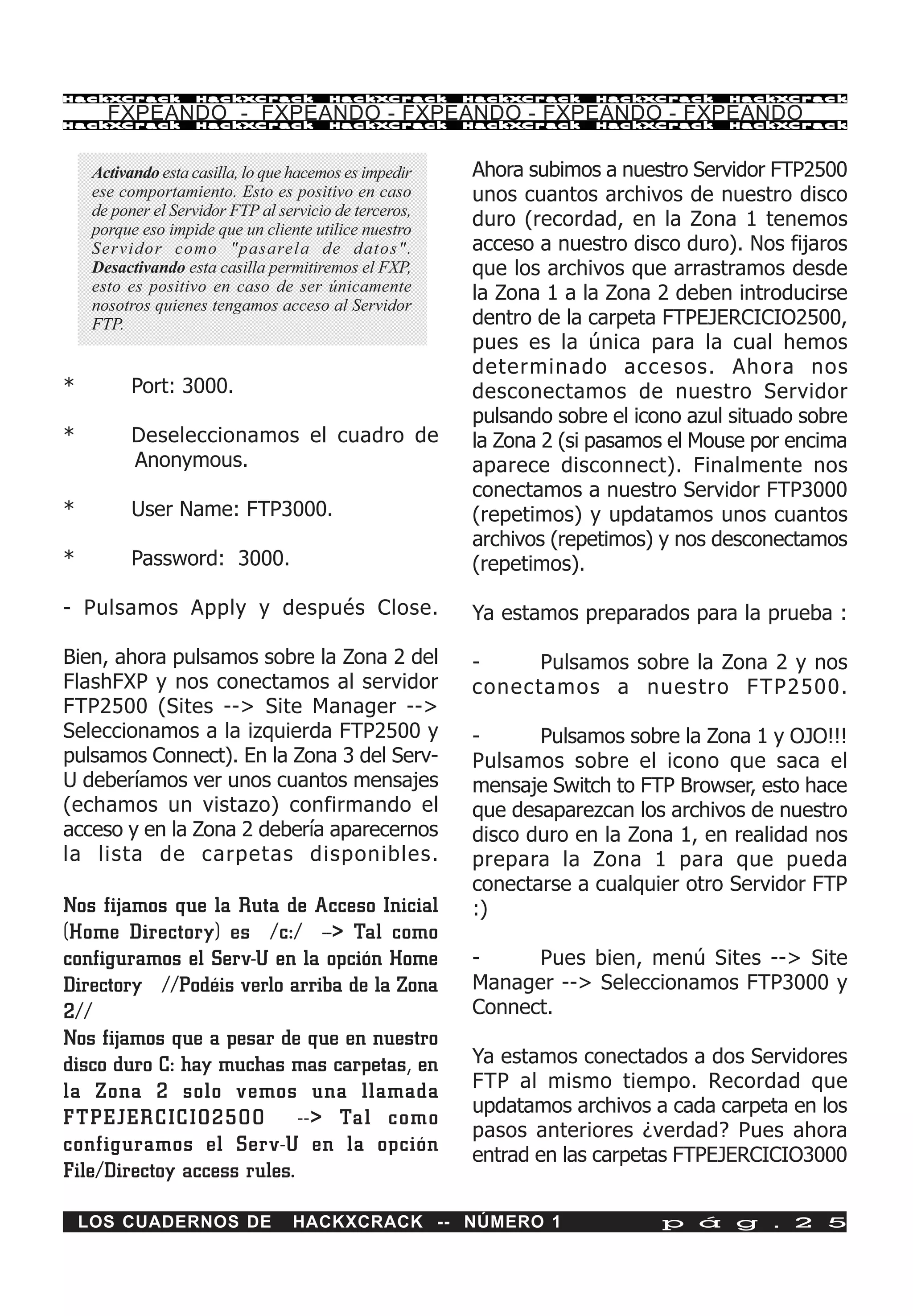 HackXCrack          HackXCrack           HackXCrack      HackXCrack   HackXCrack     HackXCrac k

       FXPEANDO - FXPEANDO - FXPEANDO - FXPEANDO - FXPEANDO
HackXCrack          HackXCrack           HackXCrack      HackXCrack   HackXCrack     HackXCrac k




     Activando esta casilla, lo que hacemos es impedir   Ahora subimos a nuestro Servidor FTP2500
     ese comportamiento. Esto es positivo en caso        unos cuantos archivos de nuestro disco
     de poner el Servidor FTP al servicio de terceros,
     porque eso impide que un cliente utilice nuestro
                                                         duro (recordad, en la Zona 1 tenemos
     Servidor como "pasarela de datos".                  acceso a nuestro disco duro). Nos fijaros
     Desactivando esta casilla permitiremos el FXP,      que los archivos que arrastramos desde
     esto es positivo en caso de ser únicamente          la Zona 1 a la Zona 2 deben introducirse
     nosotros quienes tengamos acceso al Servidor
     FTP.                                                dentro de la carpeta FTPEJERCICIO2500,
                                                         pues es la única para la cual hemos
                                                         determinado accesos. Ahora nos
*          Port: 3000.                                   desconectamos de nuestro Servidor
                                                         pulsando sobre el icono azul situado sobre
*          Deseleccionamos el cuadro de                  la Zona 2 (si pasamos el Mouse por encima
           Anonymous.                                    aparece disconnect). Finalmente nos
                                                         conectamos a nuestro Servidor FTP3000
*          User Name: FTP3000.                           (repetimos) y updatamos unos cuantos
                                                         archivos (repetimos) y nos desconectamos
*          Password: 3000.                               (repetimos).

- Pulsamos Apply y después Close.                        Ya estamos preparados para la prueba :

Bien, ahora pulsamos sobre la Zona 2 del                 -     Pulsamos sobre la Zona 2 y nos
FlashFXP y nos conectamos al servidor                    conectamos a nuestro F TP2500.
FTP2500 (Sites --> Site Manager -->
Seleccionamos a la izquierda FTP2500 y                   -      Pulsamos sobre la Zona 1 y OJO!!!
pulsamos Connect). En la Zona 3 del Serv-                Pulsamos sobre el icono que saca el
U deberíamos ver unos cuantos mensajes                   mensaje Switch to FTP Browser, esto hace
(echamos un vistazo) confirmando el                      que desaparezcan los archivos de nuestro
acceso y en la Zona 2 debería aparecernos                disco duro en la Zona 1, en realidad nos
la lista de carpetas disponibles.                        prepara la Zona 1 para que pueda
                                                         conectarse a cualquier otro Servidor FTP
Nos fijamos que la Ruta de Acceso Inicial                :)
(Home Directory) es /c:/ --> Tal como
configuramos el Serv-U en la opción Home                 -     Pues bien, menú Sites --> Site
Directory //Podéis verlo arriba de la Zona               Manager --> Seleccionamos FTP3000 y
2//                                                      Connect.
Nos fijamos que a pesar de que en nuestro
disco duro C: hay muchas mas carpetas, en                Ya estamos conectados a dos Servidores
la Zona 2 solo vemos una llamada                         FTP al mismo tiempo. Recordad que
                                                         updatamos archivos a cada carpeta en los
FTPEJER CICIO2500 --> Tal como
                                                         pasos anteriores ¿verdad? Pues ahora
configuramos el Serv-U en la opción                      entrad en las carpetas FTPEJERCICIO3000
File/Directoy access rules.

    LOS CUADERNOS DE               HACKXCRACK -- NÚMERO 1                     p á g . 2 5
 