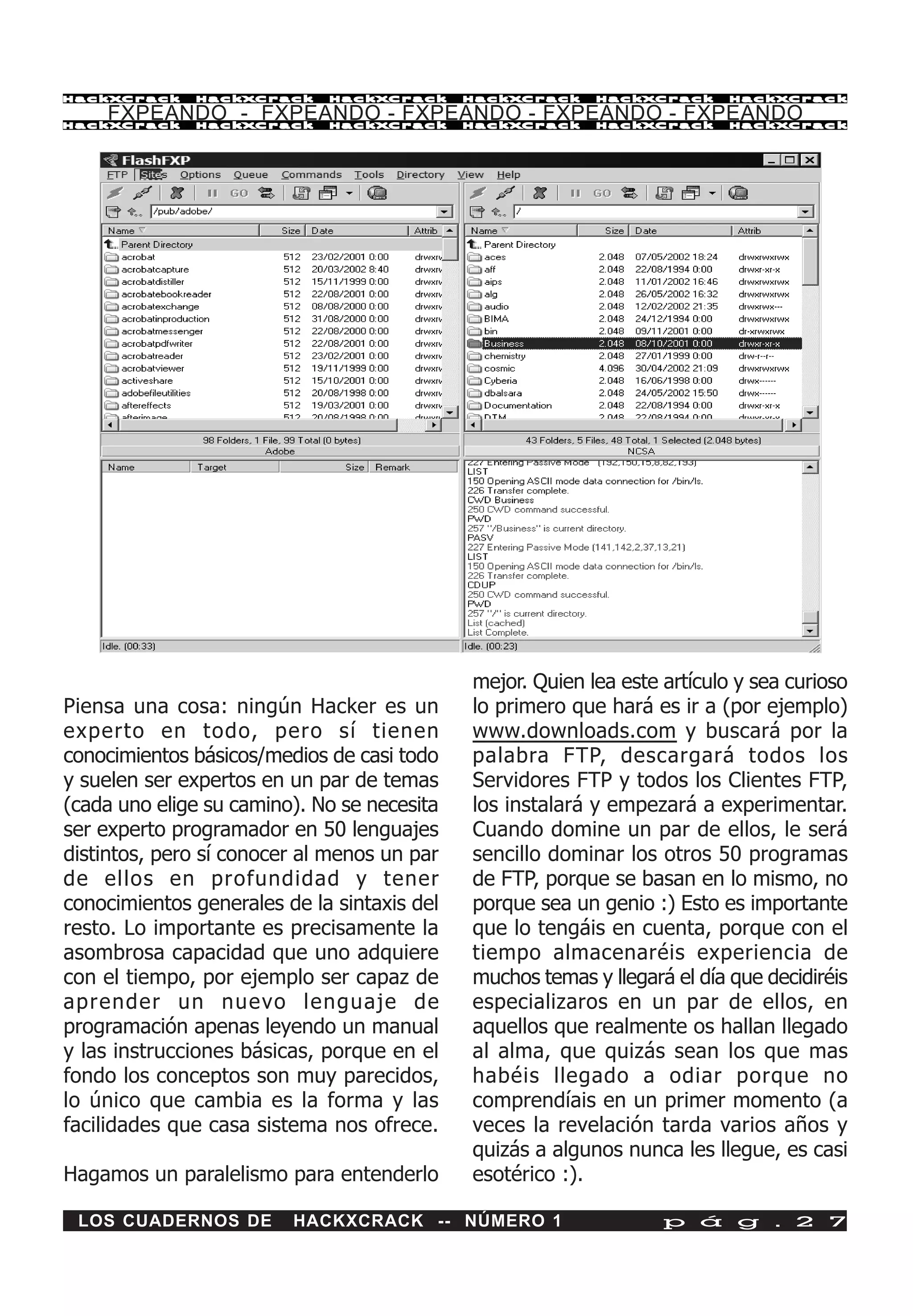 HackXCrack    HackXCrack     HackXCrack      HackXCrack    HackXCrack      HackXCrac k

    FXPEANDO - FXPEANDO - FXPEANDO - FXPEANDO - FXPEANDO
HackXCrack    HackXCrack     HackXCrack      HackXCrack    HackXCrack      HackXCrac k




                                             mejor. Quien lea este artículo y sea curioso
Piensa una cosa: ningún Hacker es un         lo primero que hará es ir a (por ejemplo)
experto en todo, pero sí tienen              www.downloads.com y buscará por la
conocimientos básicos/medios de casi todo    palabra FTP, descargará todos los
y suelen ser expertos en un par de temas     Servidores FTP y todos los Clientes FTP,
(cada uno elige su camino). No se necesita   los instalará y empezará a experimentar.
ser experto programador en 50 lenguajes      Cuando domine un par de ellos, le será
distintos, pero sí conocer al menos un par   sencillo dominar los otros 50 programas
de ellos en profundidad y tener              de FTP, porque se basan en lo mismo, no
conocimientos generales de la sintaxis del   porque sea un genio :) Esto es importante
resto. Lo importante es precisamente la      que lo tengáis en cuenta, porque con el
asombrosa capacidad que uno adquiere         tiempo almacenaréis experiencia de
con el tiempo, por ejemplo ser capaz de      muchos temas y llegará el día que decidiréis
aprender un nuevo lenguaje de                especializaros en un par de ellos, en
programación apenas leyendo un manual        aquellos que realmente os hallan llegado
y las instrucciones básicas, porque en el    al alma, que quizás sean los que mas
fondo los conceptos son muy parecidos,       habéis llegado a odiar porque no
lo único que cambia es la forma y las        comprendíais en un primer momento (a
facilidades que casa sistema nos ofrece.     veces la revelación tarda varios años y
                                             quizás a algunos nunca les llegue, es casi
Hagamos un paralelismo para entenderlo       esotérico :).

 LOS CUADERNOS DE        HACKXCRACK -- NÚMERO 1                    p á g . 2 7
 