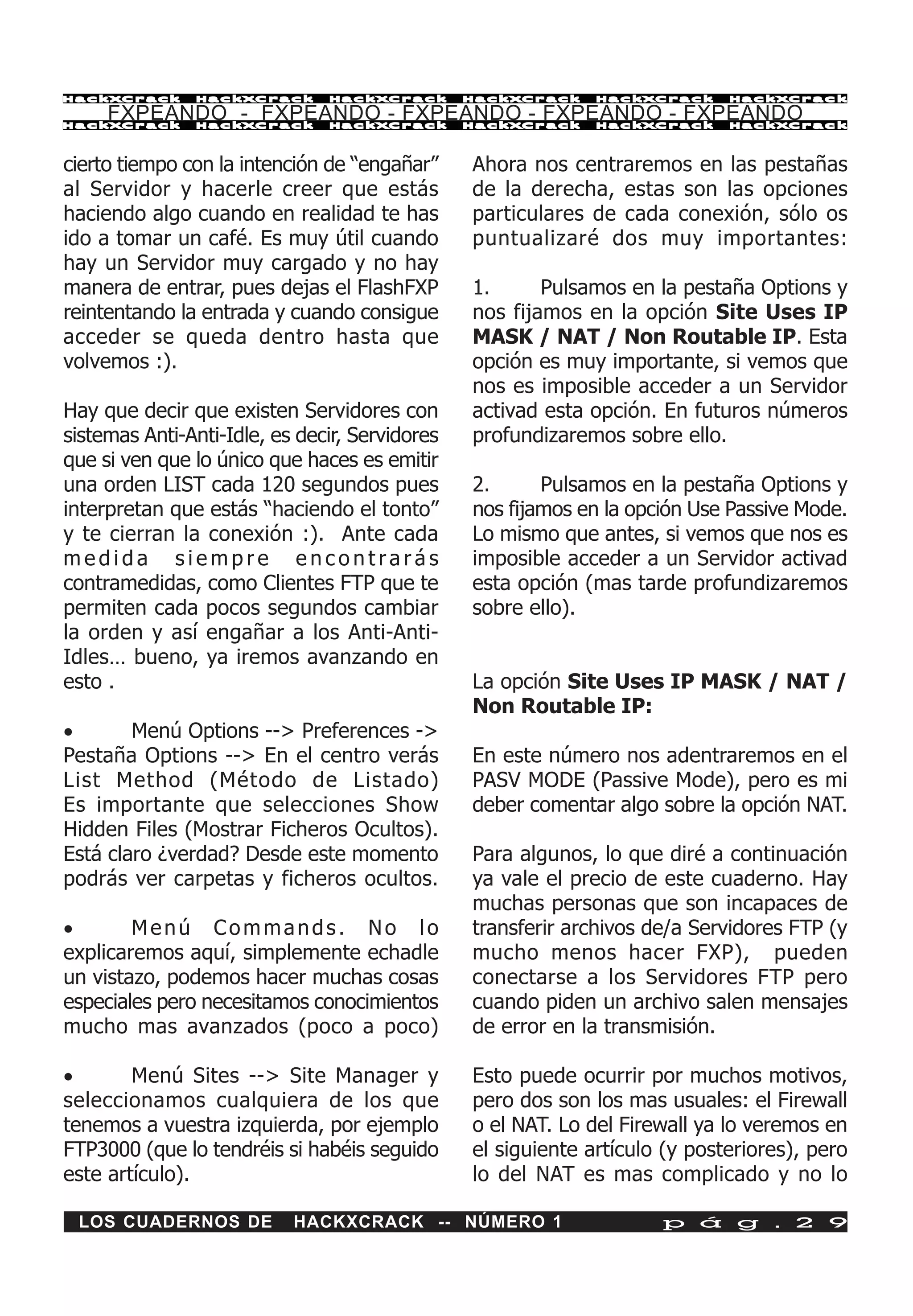 HackXCrack     HackXCrack      HackXCrack       HackXCrack    HackXCrack     HackXCrac k

     FXPEANDO - FXPEANDO - FXPEANDO - FXPEANDO - FXPEANDO
HackXCrack     HackXCrack      HackXCrack       HackXCrack    HackXCrack     HackXCrac k




cierto tiempo con la intención de “engañar”     Ahora nos centraremos en las pestañas
al Servidor y hacerle creer que estás           de la derecha, estas son las opciones
haciendo algo cuando en realidad te has         particulares de cada conexión, sólo os
ido a tomar un café. Es muy útil cuando         puntualizaré dos muy importantes:
hay un Servidor muy cargado y no hay
manera de entrar, pues dejas el FlashFXP        1.      Pulsamos en la pestaña Options y
reintentando la entrada y cuando consigue       nos fijamos en la opción Site Uses IP
acceder se queda dentro hasta que               MASK / NAT / Non Routable IP. Esta
volvemos :).                                    opción es muy importante, si vemos que
                                                nos es imposible acceder a un Servidor
Hay que decir que existen Servidores con        activad esta opción. En futuros números
sistemas Anti-Anti-Idle, es decir, Servidores   profundizaremos sobre ello.
que si ven que lo único que haces es emitir
una orden LIST cada 120 segundos pues           2.      Pulsamos en la pestaña Options y
interpretan que estás “haciendo el tonto”       nos fijamos en la opción Use Passive Mode.
y te cierran la conexión :). Ante cada          Lo mismo que antes, si vemos que nos es
medida siempre encontrarás                      imposible acceder a un Servidor activad
contramedidas, como Clientes FTP que te         esta opción (mas tarde profundizaremos
permiten cada pocos segundos cambiar            sobre ello).
la orden y así engañar a los Anti-Anti-
Idles… bueno, ya iremos avanzando en
esto .                                          La opción Site Uses IP MASK / NAT /
                                                Non Routable IP:
·       Menú Options --> Preferences ->
Pestaña Options --> En el centro verás          En este número nos adentraremos en el
List Method (Método de Listado)                 PASV MODE (Passive Mode), pero es mi
Es importante que selecciones Show              deber comentar algo sobre la opción NAT.
Hidden Files (Mostrar Ficheros Ocultos).
Está claro ¿verdad? Desde este momento          Para algunos, lo que diré a continuación
podrás ver carpetas y ficheros ocultos.         ya vale el precio de este cuaderno. Hay
                                                muchas personas que son incapaces de
·       Menú Commands. No lo                    transferir archivos de/a Servidores FTP (y
explicaremos aquí, simplemente echadle          mucho menos hacer FXP), pueden
un vistazo, podemos hacer muchas cosas          conectarse a los Servidores FTP pero
especiales pero necesitamos conocimientos       cuando piden un archivo salen mensajes
mucho mas avanzados (poco a poco)               de error en la transmisión.

·       Menú Sites --> Site Manager y           Esto puede ocurrir por muchos motivos,
seleccionamos cualquiera de los que             pero dos son los mas usuales: el Firewall
tenemos a vuestra izquierda, por ejemplo        o el NAT. Lo del Firewall ya lo veremos en
FTP3000 (que lo tendréis si habéis seguido      el siguiente artículo (y posteriores), pero
este artículo).                                 lo del NAT es mas complicado y no lo

 LOS CUADERNOS DE          HACKXCRACK -- NÚMERO 1                    p á g . 2 9
 